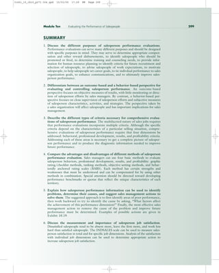 SUMMARY
1. Discuss the different purposes of salesperson performance evaluations.
Performance evaluations can serve many different purposes and should be designed
with specific purposes in mind. They may serve to determine appropriate compen-
sation and other reward disbursements, to identify salespeople who should be
promoted or fired, to determine training and counseling needs, to provide infor-
mation for human resource planning to identify criteria for future recruitment and
selection of salespeople, to advise salespeople of work expectations, to motivate
salespeople, to help salespeople set career goals, to tie indivdual performance to sales
organization goals, to enhance communications, and to ultimately improve sales-
person performance.
2. Differentiate between an outcome-based and a behavior-based perspective for
evaluating and controlling salesperson performance. An outcome-based
perspective focuses on objective measures of results, with little monitoring or direc-
tion of salesperson efforts by sales managers. By contrast, a behavior-based per-
spective focuses on close supervision of salesperson efforts and subjective measures
of salesperson characteristics, activities, and strategies. The perspective taken by
a sales organization will affect salespeople and has important implications for sales
management.
3. Describe the different types of criteria necessary for comprehensive evalua-
tions of salesperson performance. The multifaceted nature of sales jobs requires
that performance evaluations incorporate multiple criteria. Although the specific
criteria depend on the characteristics of a particular selling situation, compre-
hensive evaluations of salesperson performance require that four dimensions be
addressed: behavioral, professional development, results, and profitability criteria.
Addressing each of these areas is necessary to get a complete picture of salesper-
son performance and to produce the diagnostic information needed to improve
future performance.
4. Compare the advantages and disadvantages of different methods of salesperson
performance evaluation. Sales managers can use four basic methods to evaluate
salesperson behaviors, professional development, results, and profitability: graphic
rating/checklist methods, ranking methods, objective-setting methods, and behav-
iorally anchored rating scales (BARS). Each method has certain strengths and
weaknesses that must be understood and can be compensated for by using other
methods in combination. Special attention should be directed toward developing
performance benchmarks or quotas that reflect the unique characteristics of each
territory.
5. Explain how salesperson performance information can be used to identify
problems, determine their causes, and suggest sales management actions to
solve them. The suggested approach is to first identify areas of poor performance,
then work backward to try to identify the cause by asking, “What factors affect
the achievement of this performance dimension?” Finally, the most effective sales
management action to remove the cause of the problem and improve future
performance must be determined. Examples of possible actions are given in
Exhibit 10.19.
6. Discuss the measurement and importance of salesperson job satisfaction.
Dissatisfied salespeople tend to be absent more, leave the firm more, and work less
hard than satisfied salespeople. The INDSALES scale can be used to measure sales-
person satisfaction in total and for specific job dimensions. Analysis of the satisfaction
with individual job dimensions can be used to determine appropriate action to
increase salesperson job satisfaction.
Module Ten Evaluating the Performance of Salespeople 299
31451_10_ch10_p271-304.qxd 15/03/05 17:29 PM Page 299
 