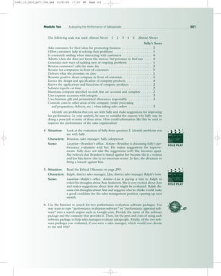 The following scale was used: Almost Never 1 2 3 4 5 Almost Always
Sally’s Score
Asks customers for their ideas for promoting business . . . . . . . . . . . . . . . . . 2
Offers customers help in solving their problems . . . . . . . . . . . . . . . . . . . . . 1
Is constantly smiling when interacting with customers . . . . . . . . . . . . . . . . 4
Admits when she does not know the answer, but promises to find out . . . . 4
Generates new ways of tackling new or ongoing problems . . . . . . . . . . . . . 1
Returns customers’ calls the same day . . . . . . . . . . . . . . . . . . . . . . . . . . . . . 2
Retains her composure in front of customers . . . . . . . . . . . . . . . . . . . . . . . 5
Delivers what she promises on time . . . . . . . . . . . . . . . . . . . . . . . . . . . . . . . 1
Remains positive about company in front of customers . . . . . . . . . . . . . . . . 5
Knows the design and specification of company products . . . . . . . . . . . . . . 4
Knows the applications and functions of company products . . . . . . . . . . . . 2
Submits reports on time . . . . . . . . . . . . . . . . . . . . . . . . . . . . . . . . . . . . . . . 2
Maintains company specified records that are accurate and complete . . . . . . 2
Uses expense accounts with integrity . . . . . . . . . . . . . . . . . . . . . . . . . . . . . . 3
Uses business gift and promotional allowances responsibly . . . . . . . . . . . . . 3
Controls costs in other areas of the company (order processing
and preparation, delivery, etc.) when taking sales orders . . . . . . . . . . . . . 3
Identify any problems that you see with Sally and make suggestions for improving
her performance. In your analysis, be sure to consider the reasons why Sally may be
doing a poor job in some of these areas. How could information like this be used to
improve the performance of the sales organization?
4. Situation: Look at the evaluation of Sally from question 3. Identify problems you
see with Sally.
Characters: Brandon, sales manager; Sally, salesperson
Scene: Location—Brandon’s office. Action—Brandon is discussing Sally’s per-
formance evaluation with her. He makes suggestions for improve-
ments. Sally does not take the suggestions well. She becomes upset.
She believes that Brandon is biased against her because she is a woman
and lets him know this in no uncertain terms. In fact, she threatens to
bring a lawsuit against him.
5. Situation: Read the Ethical Dilemma on page 293.
Characters: Ralph, district sales manager; Lisa, district sales manager Ralph’s boss
Scene: Location—Ralph’s office. Action—Lisa is paying a visit to Ralph to
solicit his thoughts about Ann Anderson. She is very excited about Ann
and makes suggestions about how she might be evaluated. Ralph dis-
cusses his thoughts about Ann and suggests who he thinks would make
a good candidate for the sales management position opening up next
month.
6. Use the Internet to search for two performance evaluation software packages. You
may want to type “performance evaluation software” or “performance appraisal soft-
ware” into a search engine such as Google.com. Provide the name of the software
package and the company that provides it. Then, list the pros and cons of using each
software package to help sales managers evaluate salespeople. Finally, of the two soft-
ware packages you evaluated, if you were a sales manager, which would you choose
to use and why?
Module Ten Evaluating the Performance of Salespeople 301
PROD. NO
SCENE TAKE ROLL
SOUND
DATE
PROD CO.
DIRECTOR
CAMERAMAN
ROLE PLAY
PROD. NO
SCENE TAKE ROLL
SOUND
DATE
PROD CO.
DIRECTOR
CAMERAMAN
ROLE PLAY
31451_10_ch10_p271-304.qxd 15/03/05 17:29 PM Page 301
 