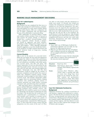 Case 10.1: Labels Express
Background
Sally Stickum has just completed her first year as a
district sales manager for Labels Express, a manufac-
turer and marketer of a wide variety of labels. Before
joining Labels Express, Sally was a salesperson for
one of Labels’ competitors. She was hired partly
because of her philosophy on personal selling.
Sally’s philosophy on personal selling is simple
and consists of three premises. First, to succeed in
sales requires the proper attitude. A salesperson
should have a positive, forward-looking, nonde-
featist, cooperative attitude. Second, a salesper-
son should be aggressive and show initiative.
According to Sally, “Things don’t happen until you
make them happen.” Third, although salespeople
should be aggressive, at no time should their behav-
ior be unethical. It is Sally’s opinion that honest and
ethical behavior leads to long-term, trusting
relationships.
Current Situation
Sally is now in the process of a year-end review.
When the year began, she met with each salesperson
to explain the criteria on which their performance
would be judged. Several quotas were determined
for each salesperson, including a sales dollar quota,
new account quota, and sales call quota. The
relative importance of each was determined by the
following weight system: 4 for new accounts, 3 for
sales, and 2 for sales calls, with 4 being weighted the
highest. Salespeople were also told that their
performance would be judged by the number of
customer complaints received and by the extent to
which they submitted required reports. Finally,
salespeople would be judged on their ability to meet
customer needs. This includes salespeople’s ability
to suggest ideas for promoting business, helping
customers solve problems, finding answers to
customer questions not readily known, returning
customers’ calls, and delivering what is promised.
Sally had heard about a performance appraisal
process dubbed 360-degree feedback that involved
getting feedback from multiple sources. She
thought that this would be a great way to evaluate
her salespeople and decided to implement her plan
for using it. She decided that she would have each
salesperson give a questionnaire to a customer, a
team member, and a member of customer service
(with whom salespeople worked very closely) to
have them evaluate that salesperson’s performance.
Each questionnaire contained the following ques-
tions: (1) How often did you have contact with this
salesperson over the course of the year? (2) Were
you able to work closely with this salesperson to
satisfy your needs? (3) Overall, how would you
evaluate this salesperson’s performance? (4) How
satisfied are you with this salesperson? The ques-
tionnaire was to be signed by the respondent and
returned to the salesperson who would submit it to
Sally for review. Sally decided that if she saw some-
thing that she did not like in the feedback, she
would discuss it with the salesperson. Sally thought
that evaluating quota achievement would be a fairly
straightforward process and that she could easily
determine discrepancies and make salespeople
aware of their shortcomings.
Questions
1. Assess Sally’s use of 360-degree feedback for
performance appraisal. Can you make any sug-
gestions for improving this process?
2. What do you think about the type of feedback
Sally is willing to provide her salespeople? How
do you suggest performance feedback be
handled?
3. What can Sally do to ensure that her salespeople
make efforts to improve their performance in
the areas she deems important?
Situation: Read Case 10.1.
Characters: Sally Stickum, district sales
manager; Nick Pallardy, regional sales
manager
Scene: Location—Nick Pallardy’s office.
Action—Nick is meeting with Sally
to review how things have been
going for her during her first year.
Sally explains her performance
review process to Nick. Nick makes
some suggestions for improving her
appraisal methods and performance
feedback.
Case 10.2: Oakmaster Furniture Inc.
Background
Oakmaster Furniture Inc. produces several lines of
oak furniture, ranging from traditional to contem-
porary. The firm has been in business for more than
20 years, serving primarily the western half of the
United States. Headquartered in Portland, Oregon,
the company employs 360 salespeople. Its salesforce
consists of three regions, with four districts in each
region. There are three regional sales managers and
12 district sales managers.
302 Part Five Determining Salesforce Effectiveness and Performance
MAKING SALES MANAGEMENT DECISIONS
PROD. NO
SCENE TAKE ROLL
SOUND
DATE
PROD CO.
DIRECTOR
CAMERAMAN
ROLE PLAY
31451_10_ch10_p271-304.qxd 15/03/05 17:29 PM Page 302
 