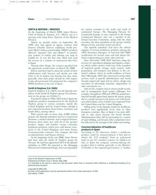 SMITH  NEPHEW—INNOVEX
At the beginning of March 2000, James Brown,
CEO of Smith  Nephew, S.A. (SN), was in a
meeting with Josep Serra, Director of the Medical
Division.
Almost six months earlier, on September 29,
1999, they had signed an agency contract with
Innovex whereby Innovex employees would pro-
mote SN’s moist wound healing (MWH) products
Allevyn®
, Intrasite®
Gel, and Opsite®1
to primary
care centres2
in Galicia and Asturias (see map in
Exhibit 8). It was the first time SN had used
the services of a contract or outsourced sales force
in Spain.
Among other things, the contract specified that
the agreement would expire on March 29, 2000.
Brown and Serra had to assess the results of their
collaboration with Innovex and decide not only
what to do in Galicia and Asturias but also, more
generally, what their policy should be with respect
to the sales personnel who promoted the company’s
MWH products in the rest of Spain.
Smith  Nephew,S.A.(SN)
Smith  Nephew, S.A. (SN) was the Spanish sub-
sidiary of the Smith  Nephew group (for informa-
tion on the group, see Exhibit 1).
Founded in Spain in 1963, SN sold in Spain the
healthcare products manufactured by the Smith 
Nephew group in various countries, mainly the
United Kingdom and the United States, though it
also imported products from France, Germany and
South Africa, among others.
With annual sales of more than 4,000 million
pesetas, the Spanish subsidiary had two commercial
divisions: a medical division, and a surgical division.
Between them these two sold all of the group’s
product ranges and families except consumer
healthcare products, which were sold almost exclu-
sively in the United Kingdom and some former
Commonwealth countries. The company also had
an administrative and finance division.
At the beginning of the year 2000, James Brown
had been with the Smith  Nephew group for
18 years. He had been appointed CEO of the Spanish
subsidiary in 1993. He reported to the Managing
Director for Continental Europe, who was responsible
for various countries in the north and south of
continental Europe. The Managing Director for
Continental Europe, in turn, reported to the Group
Commercial Director, who was a member of the
Group Executive Committee, along with the chief
executive, the three presidents of the group’s Global
Business Units, and other senior executives.
The Spanish subsidiary had been the official
supplier of certain healthcare products during the
1992 Barcelona Olympics. It had had ISO 9002
certification for several years and had almost fin-
ished computerising its entire sales network.
Since November 1998 SN had been using the
services of a specialized shipping and logistics compa-
ny, which, under contract, took care of the reception
of imported goods, storage, stock control, order
preparation, and transport and delivery to the cus-
tomer’s address. Given its small workforce of fewer
than 100 people, SN also outsourced certain other
services, such as payroll administration and Social
Security paperwork, legal and tax advice, design and
execution of advertising materials, organization of
sales conventions, etc.
And yet the company had an uneven profit record,
and its management faced certain challenges. For
example, throughout 1998 and 1999 the pound ster-
ling had steadily appreciated against the peseta, giving
rise to a steady increase in the peseta cost of the prod-
ucts sold in Spain, most of which were imported from
the United States and the United Kingdom.
Selling prices in the Spanish market for healthcare
products were significantly lower than in other
European countries. Also, in Spain it was more diffi-
cult to raise prices because the Social Security
Administration often did its purchasing by a system
of open bidding, and because other competitors were
less affected by the strength of the dollar and sterling.
Commercialization of healthcare
products in Spain
According to EC directives, before a healthcare
product could be commercialized, it first had to
obtain the “CE marking” from an authorized
body in any EU member country. In addition to
this, in Spain the company commercializing the
product had to submit, generally to the Ministry
of Health or the regional government, a “market
Cases Smith  Nephew—Innovex 307
Case of the Research Department at IESE.
Prepared by Professor Lluis G. Renart. May 2000.
It is intended to be used as a basis for class discussion rather than to illustrate either effective or ineffective handling of an
administrative situation.
Copyright © 2000, IESE.
No part of this publication may be reproduced without the written permission of IESE.
Last edited: 1/16/01
31451_11_cases.qxd 15/03/05 21:04 PM Page 307
 