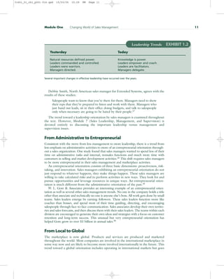 Debbie Smith, North American sales manager for Extended Systems, agrees with the
results of these studies:
Salespeople want to know that you’re there for them. Managers need to show
their reps that they’re prepared to listen and work with them. Managers who
just hand out leads, sit in their office doing budgets, and talk to salespeople
only when necessary are going to be hated by their people.27
The trend toward a leadership orientation by sales managers is examined throughout
the text. However, Module 7 (Sales Leadership, Management, and Supervision) is
devoted entirely to discussing the important leadership versus management and
supervision issues.
From Administrative to Entrepreneurial
Consistent with the move from less management to more leadership, there is a trend from
less emphasis on administrative activities to more of an entrepreneurial orientation through-
out a sales organization. One study found that sales managers wanted to spend less of their
time on administrative tasks and internal, nonsales functions and much more time with
customers in selling and market development activities.28
This shift requires sales managers
to be more entrepreneurial in their sales management and marketplace activities.
An entrepreneurial orientation consists of three basic dimensions: proactiveness, risk-
taking, and innovation. Sales managers exhibiting an entrepreneurial orientation do not
just respond to whatever happens, they make things happen. These sales managers are
willing to take calculated risks and to perform activities in new ways. They look for and
pursue opportunities and leverage resources in unique ways. An entrepreneurial orien-
tation is much different from the administrative orientation of the past.29
W. L. Gore & Associates provides an interesting example of an entrepreneurial orien-
tation as well as several other sales management trends. No one in the company holds a title
other than associate and technically no one is anyone else’s boss. All work gets done by small
teams. Sales leaders emerge by earning followers. These sales leaders function more like
coaches than bosses, and spend most of their time guiding, directing, and encouraging
salespeople through face-to-face communication. Sales associates develop their own territo-
ries and sales forecasts, and then discuss them with their sales leaders. The teams within each
division are encouraged to generate their own ideas and strategies with a focus on customer
retention and long-term success. This unusual but very entrepreneurial orientation has
helped Gore grow to over $1 billion in annual sales.30
From Local to Global
The marketplace is now global. Products and services are produced and marketed
throughout the world. Most companies are involved in the international marketplace in
some way now and are likely to become more involved internationally in the future. This
trend toward a global orientation includes operating in international markets but goes
Module One Changing World of Sales Management 11
Yesterday Today
Natural resources defined power. Knowledge is power.
Leaders commanded and controlled. Leaders empower and coach.
Leaders were warriors. Leaders are facilitators.
Managers directed. Managers delegate.
Several important changes in effective leadership have occurred over the years.
Leadership Trends EXHIBIT 1.2
31451_01_ch1_p001-016.qxd 15/03/05 15:29 PM Page 11
 