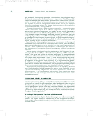 well beyond just this geographic dimension. Even companies that do business only in
the domestic market, such as the United States or a region of the United States, might
compete against firms from other countries, use international suppliers, work with inter-
national partners, be affected by international events, serve customers from other coun-
tries regardless of where the customers are currently located, and/or have employees
from other countries and cultures. Any of these situations requires a sales organization
to expand from a local to a more global focus.
The most obvious need for a global orientation occurs when a company moves into
unfamiliar international markets. More and more companies are having to do this to
achieve growth objectives, because many local markets are not growing. Operating in
international markets presents difficult challenges for sales managers. United Parcel Service
(UPS) is a good example of a company facing these challenges. UPS delivers more than
1 million packages each day to over 200 countries. The company has invested $11 billion
in technology to connect buyers and sellers around the world through e-commerce.
Ted Gandolf, vice president of worldwide sales, thinks the technology infrastructure “helps
us build credibility” to sell UPS services internationally.31
Less obvious, but of increasing importance, are the many situations in which a global
orientation is needed to be effective in a sales organization’s domestic market. Competing
against international competitors, serving customers from other countries and cultures, and
managing a diverse salesforce are of particular relevance to sales managers. Few markets or
sales organizations are homogeneous. Most are becoming more and more heterogeneous
and diverse.
Take the situation in the United States. One study projected that 75 percent of the pop-
ulation growth in the United States will come from Asian, Hispanic, and African-American
groups.32
Thus, in the years to come, an increasing proportion of the labor pool for sales
organizations and customers for consumer marketers in the United States will come from
these cultural groups. Jerry DiMonti, Century 21 People Services Realty, has taken advan-
tage of this situation. His company operates in an area outside New York City with
89 nationalities. To sell effectively in this marketplace, his 33 sales agents include individu-
als with Italian, French, African-American, Guatemalan, Puerto Rican, Jamaican, Nigerian,
Jewish, Indian, and South African backgrounds. This diverse sales organization selling to
diverse customers has increased company sales dramatically in the past two years.33
The pharmaceutical industry provides another example of the importance of cultural
issues in sales situations. Cultural issues are often relevant in the relationship between
a pharmaceutical sales rep and physicians, and between physicians and patients from
different cultures. CPRi Communications has developed online training that allows
pharmaceutical sales reps to role play interactions in cultural situations and to receive
feedback from trainers.34
EFFECTIVE SALES MANAGERS
Sales managers face many challenges in today’s business environment. They must be able
to implement all stages of the sales management model (see Figure 1.1) and implement
the sales management trends throughout this process. So, what does it take to be an
effective sales manager? Several studies and evaluations of leading sales organizations
suggest that effective sales managers employ a strategic perspective that focuses on
customers; are able to attract, keep, and develop sales talent; and leverage technology
throughout the sales organization.35
A Strategic Perspective Focused on Customers
As emphasized earlier in this chapter, effective sales managers need to be more strategically
oriented. This requires bringing a customer focus to the development of organiza-
tional strategies and creating sales strategies to meet the needs of different customers in a
profitable manner.
12 Module One Changing World of Sales Management
31451_01_ch1_p001-016.qxd 15/03/05 15:29 PM Page 12
 