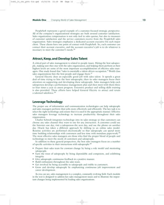 PeopleSoft represents a good example of a customer-focused strategic perspective.
All of the company’s organizational strategies are built around customer satisfaction.
Sales organization compensation is not only tied to sales quotas, but also to measures
of customer satisfaction and the service customers receive from the PeopleSoft sales
organization. Sales strategies emphasize a dedicated account executive for each major
client. These clients have one point of contact with PeopleSoft. So, each customer can
contact their account executive, and the account executive’s job is to do whatever is
necessary to meet the customer’s needs.36
Attract,Keep,and Develop Sales Talent
A critical part of sales management is related to people issues. Hiring the best salespeo-
ple, making sure they stay with the sales organization, and helping them perform at their
highest levels are some of the most important accomplishments of effective sales man-
agers. One study found that “sales is essentially a talent-driven occupation.” World-class
sales organizations hire the best people and engage them.37
General Electric does an especially good job with sales talent. It spends a great
deal of time trying to hire the best salespeople; then its sales managers focus their
attention on supporting and developing these salespeople. Sales managers help each
salesperson develop a performance management plan and then meet with them three
to four times a year to assess progress. Extensive product and selling skills training
is also provided. These efforts have helped General Electric to attract and retain
a talented salesforce.38
Leverage Technology
The proper use of information and communication technologies can help salespeople
and sales managers perform their jobs more effectively and efficiently. The key task is to
select the right technology and ensure that it is used in the appropriate manner. Effective
sales managers leverage technology to increase productivity throughout their sales
organization.
Charles Schwab integrates technology into its sales strategy so that customers can
choose any sales channel they want to use for any interaction. A customer could use
the Internet one day, visit a salesperson the next day, and use the phone on another
day. Oracle has taken a different approach by shifting to an online sales model.
Routine activities are performed electronically so that salespeople can spend more
time building relationships with customers and less time with mundane paperwork.39
The most effective sales managers are those who find the proper blend of people and
technology to meet the needs of customers and salespeople.
In addition to these general perspectives, the best sales managers focus on a number
of specific activities in their interactions with salespeople:40
• Prepare their sales team for constant change by being a role model and mentoring
salespeople.
• Earn the trust of salespeople by being dependable and competent, and exhibiting
integrity.
• Give salespeople continuous feedback in a positive manner.
• Build enthusiasm throughout the sales team.
• Get involved by being accessible to salespeople and visible to customers.
• Grow and develop salespeople by emphasizing continuous job improvement and
career development.
As you can see, sales management is a complex, constantly evolving field. Each module
in the text is designed to address key sales management issues and to illustrate the impor-
tant changes being implemented by leading sales organizations.
Module One Changing World of Sales Management 13
31451_01_ch1_p001-016.qxd 15/03/05 15:29 PM Page 13
 