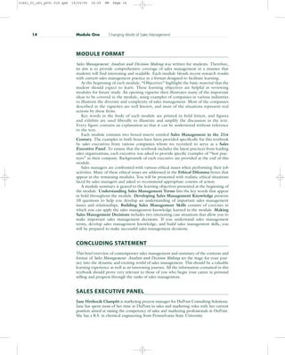 MODULE FORMAT
Sales Management: Analysis and Decision Making was written for students. Therefore,
its aim is to provide comprehensive coverage of sales management in a manner that
students will find interesting and readable. Each module blends recent research results
with current sales management practice in a format designed to facilitate learning.
At the beginning of each module, “Objectives” highlight the basic material that the
student should expect to learn. These learning objectives are helpful in reviewing
modules for future study. An opening vignette then illustrates many of the important
ideas to be covered in the module, using examples of companies in various industries
to illustrate the diversity and complexity of sales management. Most of the companies
described in the vignettes are well known, and most of the situations represent real
actions by these firms.
Key words in the body of each module are printed in bold letters, and figures
and exhibits are used liberally to illustrate and amplify the discussion in the text.
Every figure contains an explanation so that it can be understood without reference
to the text.
Each module contains two boxed inserts entitled Sales Management in the 21st
Century. The examples in both boxes have been provided specifically for this textbook
by sales executives from various companies whom we recruited to serve as a Sales
Executive Panel. To ensure that the textbook includes the latest practices from leading
sales organizations, each executive was asked to provide specific examples of “best prac-
tices” in their company. Backgrounds of each executive are provided at the end of this
module.
Sales managers are confronted with various ethical issues when performing their job
activities. Many of these ethical issues are addressed in the Ethical Dilemma boxes that
appear in the remaining modules. You will be presented with realistic ethical situations
faced by sales managers and asked to recommend appropriate courses of action.
A module summary is geared to the learning objectives presented at the beginning of
the module. Understanding Sales Management Terms lists the key words that appear
in bold throughout the module. Developing Sales Management Knowledge presents
10 questions to help you develop an understanding of important sales management
issues and relationships. Building Sales Management Skills consists of exercises in
which you can apply the sales management knowledge learned in the module. Making
Sales Management Decisions includes two interesting case situations that allow you to
make important sales management decisions. If you understand sales management
terms, develop sales management knowledge, and build sales management skills, you
will be prepared to make successful sales management decisions.
CONCLUDING STATEMENT
This brief overview of contemporary sales management and summary of the contents and
format of Sales Management: Analysis and Decision Making set the stage for your jour-
ney into the dynamic and exciting world of sales management. This should be a valuable
learning experience as well as an interesting journey. All the information contained in this
textbook should prove very relevant to those of you who begin your career in personal
selling and progress through the ranks of sales management.
SALES EXECUTIVE PANEL
Jane Hrehocik Clampitt is marketing process manager for DuPont Consulting Solutions.
Jane has spent most of her time at DuPont in sales and marketing roles with her current
position aimed at raising the competency of sales and marketing professionals at DuPont.
She has a B.S. in chemical engineering from Pennsylvania State University.
14 Module One Changing World of Sales Management
31451_01_ch1_p001-016.qxd 15/03/05 15:29 PM Page 14
 