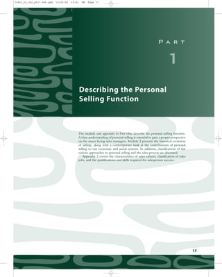 P a r t
1
Describing the Personal
Selling Function
17
The module and appendix in Part One describe the personal selling function.
A clear understanding of personal selling is essential to gain a proper perspective
on the issues facing sales managers. Module 2 presents the historical evolution
of selling, along with a contemporary look at the contributions of personal
selling to our economic and social systems. In addition, classifications of the
various approaches to personal selling and the sales process are discussed.
Appendix 2 covers the characteristics of sales careers, classification of sales
jobs, and the qualifications and skills required for salesperson success.
31451_02_ch2_p017-046.qxd 15/03/05 15:41 PM Page 17
 