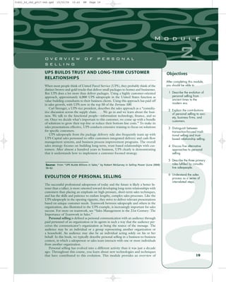 UPS BUILDS TRUST AND LONG-TERM CUSTOMER
RELATIONSHIPS
When most people think of United Parcel Service (UPS), they probably think of the
distinct brown-and-gold trucks that deliver small packages to homes and businesses.
But UPS does a lot more than deliver packages. Using a highly customer-oriented
approach, approximately 4,000 UPS salespeople in the United States function as
value-building consultants to their business clients. Using this approach has paid off
in sales growth, with UPS now in the top 50 of the Fortune 500.
Carl Strenger, a UPS vice president, describes the sales approach as a “consulta-
tive discussion across the supply chain. . . . We go in and we learn about the busi-
ness. We talk to the functional people—information technology, finance, and so
on. Once we decide what’s important to this customer, we come up with a bundle
of solutions to grow their top-line or reduce their bottom-line costs.” To make its
sales presentations effective, UPS conducts extensive training to focus on solutions
for specific customers.
UPS salespeople from the package delivery side also frequently team up with
UPS Capital sales personnel to offer customers integrated delivery and cash-flow
management systems, and business process improvement programs. The overall
sales strategy focuses on building long-term, trust-based relationships with cus-
tomers. After almost a hundred years in business, UPS clearly is demonstrating
that it understands how to implement a customer-focused strategy.
After completing this module,
you should be able to
1 Describe the evolution of
personal selling from
ancient times to the
modern era.
2 Explain the contributions
of personal selling to soci-
ety, business firms, and
customers.
3 Distinguish between
transaction-focused tradi-
tional selling and trust-
based relationship selling.
4 Discuss five alternative
approaches to personal
selling.
5 Describe the three primary
roles fulfilled by consulta-
tive salespeople.
6 Understand the sales
process as a series of
interrelated steps.
Objectives
Source: From “UPS Builds Billions in Sales,” by Robert McGarvey in Selling Power (June 2004):
56–62.
19
2
M o d u l e
O V E R V I E W O F P E R S O N A L
S E L L I N G
EVOLUTION OF PERSONAL SELLING
The successful professional salesperson of today and the future is likely a better lis-
tener than a talker, is more oriented toward developing long-term relationships with
customers than placing an emphasis on high-pressure, short-term sales techniques,
and has the skills and patience to endure lengthy, complex sales processes. Like the
UPS salespeople in the opening vignette, they strive to deliver relevant presentations
based on unique customer needs. Teamwork between salespeople and others in the
organization, also illustrated in the UPS example, is increasingly important for sales
success. For more on teamwork, see “Sales Management in the 21st Century: The
Importance of Teamwork in Sales.”
Personal selling is defined as personal communication with an audience through
paid personnel of an organization or its agents in such a way that the audience per-
ceives the communicator’s organization as being the source of the message. The
audience may be an individual or a group representing another organization or
a household. An audience may also be an individual acting solely on his or her
behalf. In this book, we typically describe personal selling in a business-to-business
context, in which a salesperson or sales team interacts with one or more individuals
from another organization.
Personal selling has evolved into a different activity than it was just a decade
ago. Throughout this course, you learn about new technologies and techniques
that have contributed to this evolution. This module provides an overview of
31451_02_ch2_p017-046.qxd 15/03/05 15:41 PM Page 19
 