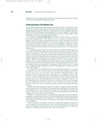 employees for an increasing number of firms that were beginning to realize the benefits
of research-based integrated marketing programs.
Professionalism:The Modern Era
In the middle 1940s personal selling became more professional. Not only did buyers begin
to demand more from salespeople, but they also grew intolerant of high-pressure, fast-
talking salespeople, preferring instead a well-informed, customer-oriented salesperson.
In 1947, the Harvard Business Review published “Low-Pressure Selling,”10
a classic article
followed by many others that called for salespeople to increase the effectiveness of their
sales efforts by improving their professional demeanor.
An emphasis on sales professionalism is the keynote of the current era. The term
has varied meanings, but in this context we use it to mean a customer-oriented
approach that uses truthful, nonmanipulative tactics to satisfy the long-term needs of
both the customer and the selling firm. The effective salesperson of today is no longer
a mere presenter of information but now must stand equipped to respond to a variety
of customer needs before, during, and after the sale. In addition, salespeople must be
able to work effectively with others in their organizations to meet or exceed customer
expectations.
In examining the status of sales as a true profession, one study found that sales meets
four of the six criteria that define professions, and that progress is still needed on the
other two dimensions.11
This study concluded that sales meets the criterion of operat-
ing from a substantial knowledge base that has been developed by academics, corporate
trainers and executives, and professional organizations. Sales also meets the criterion of
making a significant contribution to society, which is discussed in the next section of this
module. Third, through professional organizations such as the Strategic Account
Management Association (SAMA) and through a common sales vocabulary such as that
found in textbooks and training materials, sales meets the professional criterion of hav-
ing a defined culture and organization of colleagues. Fourth, sales does have a unique
set of professional skills, though these skills vary depending on the specific nature of
a given sales position.
Two areas in the study indicated that sales needs additional progress to be viewed
as a profession on a par with law, medicine, and other long-recognized professions.
The first area has to do with how much autonomy salespeople have to make
decisions and the amount of public trust granted to salespeople. While many
business-to-business salespeople have considerable decision-making autonomy, oth-
ers have very little. Public trust could be improved by a widely accepted certification
program such as the CPA designation for accountants. At present, however, very
few salespeople have professional certification credentials. While many salespeople
do have considerable autonomy, public trust in certification programs is modest;
thus the results are mixed as to whether the sales profession meets this professional
criterion.
The final area where sales needs to improve is to adhere to a uniform ethical code. While
many companies have ethical codes and some professional organizations have ethical codes
for salespeople, there is no universal code of ethics with a mechanism for dealing with
violators. Until such a code is developed and widely accepted in business, some members
of society will not view sales as a true profession.
Whether or not sales is viewed as a true profession, comparable to law and medicine,
salespeople can benefit tremendously by embracing high ethical standards, participating
in professional organizations, and working from a continually evolving knowledge base.
In so doing, they will not only be more effective, they will also help advance sales as
a true profession.
Future evolution is inevitable as tomorrow’s professional salesperson responds to
a more complex, dynamic environment. Also, increased sophistication of buyers and
of new technologies will demand more from the next generation of salespeople.
Exhibit 2.1 summarizes some of the likely events of the future.12
22 Part One Describing the Personal Selling Function
31451_02_ch2_p017-046.qxd 15/03/05 15:41 PM Page 22
 