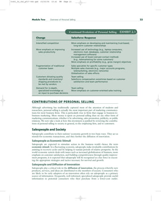 CONTRIBUTIONS OF PERSONAL SELLING
Although advertising has traditionally captured most of the attention of students and
researchers, personal selling is actually the most important part of marketing communica-
tions for most business firms. This is particularly true in firms that engage in business-to-
business marketing. More money is spent on personal selling than on any other form of
marketing communications, whether it be advertising, sales promotion, publicity, or public
relations. We now take a look at how this investment is justified by reviewing the contribu-
tions of personal selling to society in general, to the employing firm, and to customers.
Salespeople and Society
Salespeople contribute to their nations’ economic growth in two basic ways. They act as
stimuli for economic transactions, and they further the diffusion of innovation.
Salespeople as Economic Stimuli
Salespeople are expected to stimulate action in the business world—hence the term
economic stimuli. In a fluctuating economy, salespeople make invaluable contributions by
assisting in recovery cycles and by helping to sustain periods of relative prosperity. As the
world economic system deals with issues such as increased globalization of business, more
emphasis on customer satisfaction, and building competitiveness through quality improve-
ment programs, it is expected that salespeople will be recognized as a key force in execut-
ing the appropriate strategies and tactics necessary for survival and growth.
Salespeople and Diffusion of Innovation
Salespeople play a critical role in the diffusion of innovation, the process whereby new
products, services, and ideas are distributed to the members of society. Consumers who
are likely to be early adopters of an innovation often rely on salespeople as a primary
source of information. Frequently, well-informed, specialized salespeople provide useful
information to potential consumers who then purchase from a lower-cost outlet.
Module Two Overview of Personal Selling 23
Continued Evolution of Personal Selling EXHIBIT 2.1
Change Salesforce Response
Intensified competition More emphasis on developing and maintaining trust-based,
long-term customer relationships
More emphasis on improving Increased use of technology (e.g., laptop computers,
sales productivity electronic mail, databases, customer relationship
management software)
Increased use of lower-cost-per-contact methods
(e.g., telemarketing for some customers)
More emphasis on profitability (e.g., gross margin) objectives
Fragmentation of traditional Sales specialists for specific customer types
customer bases Multiple sales channels (e.g., major accounts programs,
telemarketing, electronic networks)
Globalization of sales efforts
Customers dictating quality Team selling
standards and inventory/ Salesforce compensation sometimes based on customer
shipping procedures to satisfaction and team performance
be met by vendors
Demand for in-depth, Team selling
specialized knowledge as More emphasis on customer-oriented sales training
an input to purchase decisions
31451_02_ch2_p017-046.qxd 15/03/05 15:41 PM Page 23
 