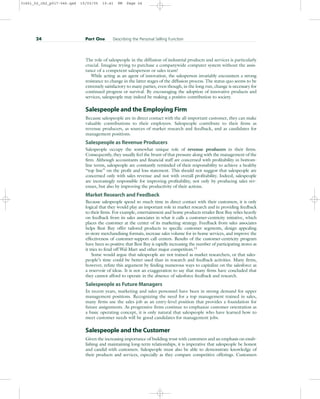 The role of salespeople in the diffusion of industrial products and services is particularly
crucial. Imagine trying to purchase a companywide computer system without the assis-
tance of a competent salesperson or sales team!
While acting as an agent of innovation, the salesperson invariably encounters a strong
resistance to change in the latter stages of the diffusion process. The status quo seems to be
extremely satisfactory to many parties, even though, in the long run, change is necessary for
continued progress or survival. By encouraging the adoption of innovative products and
services, salespeople may indeed be making a positive contribution to society.
Salespeople and the Employing Firm
Because salespeople are in direct contact with the all-important customer, they can make
valuable contributions to their employers. Salespeople contribute to their firms as
revenue producers, as sources of market research and feedback, and as candidates for
management positions.
Salespeople as Revenue Producers
Salespeople occupy the somewhat unique role of revenue producers in their firms.
Consequently, they usually feel the brunt of that pressure along with the management of the
firm. Although accountants and financial staff are concerned with profitability in bottom-
line terms, salespeople are constantly reminded of their responsibility to achieve a healthy
“top line” on the profit and loss statement. This should not suggest that salespeople are
concerned only with sales revenue and not with overall profitability. Indeed, salespeople
are increasingly responsible for improving profitability, not only by producing sales rev-
enues, but also by improving the productivity of their actions.
Market Research and Feedback
Because salespeople spend so much time in direct contact with their customers, it is only
logical that they would play an important role in market research and in providing feedback
to their firms. For example, entertainment and home products retailer Best Buy relies heavily
on feedback from its sales associates in what it calls a customer-centricity initiative, which
places the customer at the center of its marketing strategy. Feedback from sales associates
helps Best Buy offer tailored products to specific customer segments, design appealing
in-store merchandising formats, increase sales volume for in-home services, and improve the
effectiveness of customer-support call centers. Results of the customer-centricity program
have been so positive that Best Buy is rapidly increasing the number of participating stores as
it tries to fend off Wal-Mart and other major competitors.13
Some would argue that salespeople are not trained as market researchers, or that sales-
people’s time could be better used than in research and feedback activities. Many firms,
however, refute this argument by finding numerous ways to capitalize on the salesforce as
a reservoir of ideas. It is not an exaggeration to say that many firms have concluded that
they cannot afford to operate in the absence of salesforce feedback and research.
Salespeople as Future Managers
In recent years, marketing and sales personnel have been in strong demand for upper
management positions. Recognizing the need for a top management trained in sales,
many firms use the sales job as an entry-level position that provides a foundation for
future assignments. As progressive firms continue to emphasize customer orientation as
a basic operating concept, it is only natural that salespeople who have learned how to
meet customer needs will be good candidates for management jobs.
Salespeople and the Customer
Given the increasing importance of building trust with customers and an emphasis on estab-
lishing and maintaining long-term relationships, it is imperative that salespeople be honest
and candid with customers. Salespeople must also be able to demonstrate knowledge of
their products and services, especially as they compare competitive offerings. Customers
24 Part One Describing the Personal Selling Function
31451_02_ch2_p017-046.qxd 15/03/05 15:41 PM Page 24
 