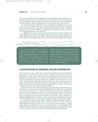 also expect salespeople to be knowledgeable about market opportunities and relevant busi-
ness trends that may affect a customer’s business. There has been a long-standing expecta-
tion that salespeople need to be the key contact for the buyer, who expects that they will
coordinate activities within the selling firm to deliver maximum value to the customer.
The overall conclusion is that buyers expect salespeople to contribute to the success
of the buyer’s firm. Buyers value the information furnished by salespeople, and more
than ever before, they value the problem-solving skills of salespeople.14
See “An Ethical
Dilemma” for a scenario in which the salesperson must think about where to draw the
line in sharing information with customers.
As salespeople serve their customers, they simultaneously serve their employers and
society. When the interests of these parties conflict, the salesperson can be caught in the
middle. By learning to resolve these conflicts as a routine part of their jobs, salespeople fur-
ther contribute to developing a business system based on progress through problem solving.
Module Two Overview of Personal Selling 25
Terry Kelly, sales representative for EFAX, a
computer software company, has just concluded
a sales call with Landnet, one of his distributors.
During the call, purchasing agent Linda Meyer
mentioned that Ron Hawkins, Landnet’s top
salesperson, had suddenly resigned and moved
out of the state. Ms. Meyer said that this unex-
pected resignation could not have come at a worse
time, as several key customer contracts were
pending renewal, and Landnet had no candidates
to replace Hawkins. On his way to his next sales
call with Netserve, his largest distributor, Terry
debated whether or not he should share the news
of Hawkins’ resignation. After all, the buyer at
Netserve viewed Terry as a great source of market
information, and Terry figured that the Netserve
buyer would hear the news anyway before the day
was over. What should Terry do?
a n e t h i c a l d i l e m m a
CLASSIFICATION OF PERSONAL SELLING APPROACHES
In this section, we take a closer look at alternative approaches to personal selling that
professionals may choose from to best interact with their customers. Some of these
approaches are simple. Other approaches are more sophisticated and require that the
salesperson play a strategic role to use them successfully. More than three decades ago,
four basic approaches to personal selling were identified: stimulus response, mental
states, need satisfaction, and problem solving.15 Since that time, another approach to
personal selling, termed consultative selling, has gained popularity. All five approaches to
selling are practiced today. Furthermore, many salespeople use elements of more than
one approach in their own hybrids of personal selling.
As a prelude to our discussion of approaches to personal selling, an expansion of two
key points is in order. Recall that personal selling differs from other forms of marketing
communications because it is a personal communication delivered by employees or
agents of the sales organization. Because the personal element is present, salespeople
have the opportunity to alter their sales messages and behaviors during a sales presenta-
tion or as they encounter unique sales situations and customers. This is referred to as
adaptive selling. Because salespeople often encounter buyers with different personali-
ties, communications styles, needs and goals, adaptive selling is an important concept.
A second point is that personal selling is moving from transaction-based methods to
relationship-based methods. Rather than trying to maximize sales in the short run,
relationship-based selling approaches focus on solving customer problems, providing
opportunities, and adding value to the customer’s business over an extended period.
Exhibit 2.216 illustrates how transaction-based selling differs from relationship-based selling.
We now explore one element of Exhibit 2.2 in detail—personal selling approaches.
31451_02_ch2_p017-046.qxd 15/03/05 15:41 PM Page 25
 