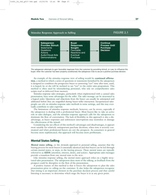 An example of the stimulus response view of selling would be continued affirma-
tion, a method in which a series of questions or statements furnished by the salesperson
is designed to condition the prospective buyer to answering “yes” time after time, until,
it is hoped, he or she will be inclined to say “yes” to the entire sales proposition. This
method is often used by telemarketing personnel, who rely on comprehensive sales
scripts read or delivered from memory.
Stimulus response sales strategies, particularly when implemented with a canned sales
presentation, have some advantages for the seller. The sales message can be structured in
a logical order. Questions and objections from the buyer can usually be anticipated and
addressed before they are magnified during buyer–seller interaction. Inexperienced sales-
people can rely on stimulus response sales methods in some settings, and this may even-
tually contribute to sales expertise.
The limitations of stimulus response methods, however, can be severe, especially if
the salesperson is dealing with a professional buyer. Most buyers like to take an active
role in sales dialogue, and the stimulus response approach calls for the salesperson to
dominate the flow of conversation. The lack of flexibility in this approach is also a dis-
advantage, as buyer responses and unforeseen interruptions may neutralize or damage
the effectiveness of the stimuli.
Considering the net effects of this method’s advantages and disadvantages, it appears
most suitable for relatively unimportant purchase decisions, when time is severely con-
strained and when professional buyers are not the prospects. As consumers in general
become more sophisticated, this approach will become more problematic.
Mental States Selling
Mental states selling, or the formula approach to personal selling, assumes that the
buying process for most buyers is essentially identical and that buyers can be led through
certain mental states, or steps, in the buying process. These mental states are typically
referred to as AIDA (attention, interest, desire, and action). Appropriate sales messages
provide a transition from one mental state to the next.
Like stimulus response selling, the mental states approach relies on a highly struc-
tured sales presentation. The salesperson does most of the talking, as feedback from the
prospect could be disruptive to the flow of the presentation.
A positive feature of this method is that it forces the salesperson to plan the sales
presentation prior to calling on the customer. It also helps the salesperson recognize
that timing is an important element in the purchase decision process and that careful
listening is necessary to determine which stage the buyer is in at any given point.
Module Two Overview of Personal Selling 27
Salesperson
Provides Stimuli:
Statements
Questions
Actions
Audio/Visual Aids
Demonstrations
Continue
Process Until
Purchase
Decision
Buyer
Responses
Sought:
Favorable
Reactions and
Eventual
Purchase
Stimulus Response Approach to Selling FIGURE 2.1
The salesperson attempts to gain favorable responses from the customer by providing stimuli, or cues, to influence the
buyer. After the customer has been properly conditioned, the salesperson tries to secure a positive purchase decision.
31451_02_ch2_p017-046.qxd 15/03/05 15:41 PM Page 27
 