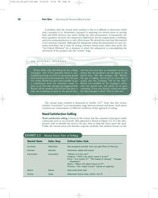 A problem with the mental states method is that it is difficult to determine which
state a prospect is in. Sometimes a prospect is spanning two mental states or moving
back and forth between two states during the sales presentation. Consequently, the
heavy guidance structure the salesperson implements may be inappropriate, confusing,
and even counterproductive to sales effectiveness. We should also note that this method
is not customer oriented. Although the salesperson tailors the presentation to each cus-
tomer somewhat, this is done by noting customer mental states rather than needs. See
“An Ethical Dilemma” for a situation in which the salesperson is contemplating the
movement of the prospect into the “action” stage.
28 Part One Describing the Personal Selling Function
Rachel Duke sells advertising for her college
newspaper. One of her potential clients is con-
templating buying an ad for an upcoming special
issue featuring bars and restaurants. Over the past
two weeks, Rachel has tried unsuccessfully to get
a commitment from the restaurant owner to
place an ad. Her sales manager has suggested that
Rachel call the prospect and tell him that there is
only one remaining ad space in the special issue,
and that she must have an immediate answer to
ensure that the prospect’s ad will appear in the
special issue. The sales manager said, “Rachel,
this guy is stalling. You’ve got to move him to
action, and this technique will do the trick.”
Rachel was troubled by her manager’s advice,
since the special issue had plenty of ad space
remaining. If you were Rachel, would you follow
her sales manager’s advice? Why or why not?
a n e t h i c a l d i l e m m a
The mental states method is illustrated in Exhibit 2.3.17
Note that this version
includes “conviction” as an intermediate stage between interest and desire. Such minor
variations are commonplace in different renditions of this approach to selling.
Need Satisfaction Selling
Need satisfaction selling is based on the notion that the customer is buying to satisfy
a particular need or set of needs. This approach is shown in Figure 2.2. It is the sales-
person’s task to identify the need to be met, then to help the buyer meet the need.
Unlike the mental states and stimulus response methods, this method focuses on the
EXHIBIT 2.3 Mental States View of Selling
Mental State Sales Step Critical Sales Task
Curiosity Attention Get prospects excited, then you get them to like you.
Interest Interest Interview: needs and wants
Conviction Conviction “What’s in it for me?”
Product—”Will it do what I want it to do?”
Price—”Is it worth it?” “The hassle of change” “Cheaper
elsewhere”
Peers—”What will others think of it?”
Priority—”Do I need it now?” (sense of urgency)
Desire Desire Overcome their stall.
Action Close Alternate choice close: which, not if!
31451_02_ch2_p017-046.qxd 15/03/05 15:42 PM Page 28
 