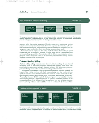 customer rather than on the salesperson. The salesperson uses a questioning, probing
tactic to uncover important buyer needs. Customer responses dominate the early por-
tion of the sales interaction, and only after relevant needs have been established does the
salesperson begin to relate how his or her offering can satisfy these needs.
Customers seem to appreciate this selling method and are often willing to spend
considerable time in preliminary meetings to define needs prior to a sales presentation
or written sales proposal. Also, this method avoids the defensiveness that arises in some
prospects when a salesperson rushes to the persuasive part of the sales message without
adequate attention to the buyer’s needs.
Problem-Solving Selling
Problem-solving selling is an extension of need satisfaction selling. It goes beyond
identifying needs to developing alternative solutions for satisfying these needs. The
problem-solving approach to selling is depicted in Figure 2.3. Sometimes even com-
petitors’ offerings are included as alternatives in the purchase decision.
The problem-solving approach typically requires educating the customer about the full
impact of the existing problem and clearly communicating how the solution delivers
significant customer value. This is true even in cases where the solution seems to be an obvi-
ously beneficial course of action for the buyer. For example, SoftSwitching Technologies’
Dynamic Sag Corrector (DySC) practically eliminates expensive power-related downtime in
manufacturing processes. Competitive products are expensive and hard to maintain. Yet the
company found that DySC did not sell itself because buyers were used to having downtime
in manufacturing and were not sure DySC would be a solution.18 To be successful in
Module Two Overview of Personal Selling 29
Uncover and
Confirm Buyer
Needs
Continue Selling
Until Purchase
Decision
Present Offering
to Satisfy Buyer
Needs
Need Satisfaction Approach to Selling FIGURE 2.2
The salesperson attempts to uncover customer needs that are related to the product or service offering. This may require
extensive questioning in the early stages of the sales process. After confirming the buyer’s needs, the salesperson
proceeds with a presentation based on how the offering can meet those needs.
Define
Problem
Continue
Selling
Until
Purchase
Decision
Generate
Alternative
Solutions
Evaluate
Alternative
Solutions
Problem-Solving Approach to Selling FIGURE 2.3
The salesperson defines a customer problem that may be solved by various alternatives. Then an offering is made that
represents at least one of these alternatives. All alternatives are carefully evaluated before a purchase decision is made.
31451_02_ch2_p017-046.qxd 15/03/05 15:42 PM Page 29
 