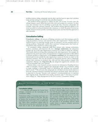 problem-solution selling, salespeople must be able to get the buyer to agree that a problem
exists and that solving it is worth the time and effort required.
The problem-solving approach to selling can take a lot of time. In some cases, the
selling company cannot afford this much time with each prospective customer. In other
cases, the customers may be unwilling to spend the time. Insurance salespeople, for
example, report this customer response. The problem-solving approach appears to be
most successful in technical industrial sales situations, in which the parties involved are
usually oriented toward scientific reasoning and processes and thus find this approach to
sales amenable.
Consultative Selling
Consultative selling is the process of helping customers reach their strategic goals by
using the products, services, and expertise of the sales organization.19
Notice that this
method focuses on achieving strategic goals of customers, not just meeting needs or
solving problems. Salespeople confirm their customers’ strategic goals, then work col-
laboratively with customers to achieve those goals.
In consultative selling, salespeople fulfill three primary roles: strategic orchestrator,
business consultant, and long-term ally. As a strategic orchestrator, the salesperson
arranges the use of the sales organization’s resources in an effort to satisfy the customer.
This usually calls for involving other individuals in the sales organization. For example, the
salesperson may need expert advice from production or logistics personnel to fully address
a customer problem or opportunity. In the business consultant role, the salesperson uses
internal and external (outside the sales organization) sources to become an expert on the
customer’s business. This role also includes an educational element—that is, salespeople
educate their customers on products they offer and how these products compare with
competitive offerings. As a long-term ally, the salesperson supports the customer, even
when an immediate sale is not expected.
Chester Sykes, a new business account executive for Information Handling Services
(IHS) in Chandler, Arizona, suggests that salespeople should “use consultative selling
to begin building a relationship based on identifying and satisfying your potential
client’s needs.”20
He advocates that salespeople do a detailed customer needs analysis to
learn the customer’s business, including their present and future goals. Sykes also says it
is important to become “become your customer’s coordinator/advocate to represent
their ongoing needs. This builds trust, loyalty, and future sales.”21 For more on consul-
tative selling, see “Sales Management in the 21st Century: Consultative Selling.”
30 Part One Describing the Personal Selling Function
S a l e s m a n a g e m e n t i n t h e 2 1 s t c e n t u r y
Consultative Selling
L. A. Mitchell, sales planner for Lucent Tech-
nologies, comments on the increasing use of
consultative selling.
Professional selling is becoming much more of a
consultative process than in years past. The pace
of business has accelerated, and it is hard for
individual buyers to be experts on everything they
buy. That’s where consultative selling comes in.
When buyers know they have a problem, but don’t
know how to solve it, our salespeople can offer
a tailored solution. The solution must fit within
the buyer’s allotted budget, and it must be consis-
tent with the goals and strategies within the buy-
ing organization. Consultative salespeople must
also be on the scene after the sale to be sure that
any necessary training and service issues are
handled to the client’s satisfaction. With consul-
tative selling, making the sale is important, but
the real focus is on providing expertise which
enables clients to improve company operations
and productivity.
31451_02_ch2_p017-046.qxd 15/03/05 15:42 PM Page 30
 