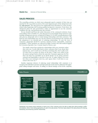 SALES PROCESS
The nonselling activities on which most salespeople spend a majority of their time are
essential for the successful execution of the most important part of the salesperson’s job,
the sales process. The sales process has traditionally been described as a series of inter-
related steps beginning with locating qualified prospective customers. From there, the
salesperson plans the sales presentation, makes an appointment to see the customer,
completes the sale, and performs post-sale activities.
As you should recall from the earlier discussion of the continued evolution of per-
sonal selling (refer to Exhibit 2.1), the sales process is increasingly being viewed as a rela-
tionship management process, as depicted in Figure 2.4. In this conceptualization of the
sales process, salespeople strive to attain lasting relationships with their customers. The
basis for such relationships may vary, but the element of trust between the customer and
the salesperson is an essential part of enduring relationships. To earn the trust of
customers, salespeople should be customer oriented, honest, dependable, competent,
and likable.22 These attributes are reflected by Blake Conrad, who sells medical supplies
for Centurion Specialty Care. Conrad, based in Denver, says:
You simply cannot have productive relationships with your customers unless
they trust you. I work really hard to show customers that I care about their
bottom line, and I would never sell them something they don’t really need.
If I don’t have an answer for them on the spot, I make every effort to get
the answer and get back to them the same day. Customers appreciate the fact
that I do what I say and follow up on all the details. To me, being customer
oriented and dependable is just part of my job. It makes selling a lot more
fun when your customers trust you, and—guess what—I sell more to cus-
tomers who trust me.23
Another important element of achieving sound relationships with customers is to
recognize that individual customers and their particular needs must be addressed with appro-
priate selling strategies and tactics. In selling, we discuss strategy at four levels: corporate,
Module Two Overview of Personal Selling 31
Enhancing
Customer
Relationships
Adding Value:
• Follow-up
• Self-leadership
and Teamwork
Developing
Customer
Relationships
• Sales
Presentation
Delivery
• Earning
Customer
Commitment
Initiating Customer
Relationships
• Prospecting
• Preapproach
• Presentation
Planning
• Approaching the
Customer
Selling Foundations
• Trust and Ethics
• Understanding
Buyers
• Communications
Skills
Selling Strategy
• Sales Territory
• Each Customer
• Each Sales Call
Sales Process FIGURE 2.4
Salespeople must possess certain attributes to inspire trust in their customers and to be able to adapt their selling strategy to differ-
ent situations. One or more selling approaches are used in the sales process. The three major phases of the sales process are initiating,
developing, and enhancing customer relationships.
31451_02_ch2_p017-046.qxd 15/03/05 15:42 PM Page 31
 