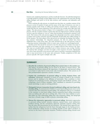 business unit, marketing department, and the overall sales function. An individual salesperson
is strongly guided by strategy at these higher levels in the organization but must also develop
selling strategies and tactics to fit the sales territory, each customer, and ultimately, each
sales call.
When studying the sales process, we should note that there are countless versions of the
process in terms of number of steps and the names of the steps. If, however, you were to
examine popular trade books on selling and training manuals used by corporations, you
would find that the various depictions of the sales process are actually more alike than truly
unique. The sales process shown in Figure 2.4 is comparable to most versions of the sales
process, with the exception of those versions that advocate high-pressure methods centering
on how to get the customer to “say yes” rather than focusing on meeting the customer’s true
needs. This version of the sales process suggests that salespeople must have certain attributes
to inspire trust in their customers and that salespeople should adapt their selling strategy to
fit the situation. The three phases of the sales process are initiating, developing, and enhanc-
ing customer relationships. For discussion purposes, the first two phases have been
subdivided into a total of five steps. The sixth and final step in the sales process is that of
enhancing customer relationships, which, in many cases, extends over a prolonged period.
Another point that should be stressed is that the sales process is broken into steps to
facilitate discussion and sales training, not to suggest discrete lines between the steps.
The steps are actually highly interrelated and, in some instances, may overlap. Further,
the stepwise flow of Figure 2.4 does not imply a strict sequence of events. Salespeople
may move back and forth in the process with a given customer, sometimes shifting from
step to step several times in the same sales encounter. Finally, completion of the sales
process typically will require multiple sales calls.
SUMMARY
1. Describe the evolution of personal selling from ancient times to the modern era.
The history of personal selling can be traced as far back as ancient Greece. The
Industrial Revolution enhanced the importance of salespeople, and personal selling
as we know it today had its roots in the early twentieth century. The current era of
sales professionalism represents a further evolution.
2. Explain the contributions of personal selling to society, business firms, and
customers. Salespeople contribute to society by acting as stimuli in the economic
process and by assisting in the diffusion of innovation. They contribute to their
employers by producing revenue, performing research and feedback activities, and
comprising a pool of future managers. They contribute to customers by providing
timely knowledge to assist in solving problems.
3. Distinguish between transaction-focused traditional selling and trust-based rela-
tionship selling. As summarized in Exhibit 2.2, trust-based selling focuses more on the
customer than does transaction-focused selling. The salesperson will act as a consultant
to the customer in trust-based selling, whereas transaction-based selling concentrates
more on making sales calls and on closing sales. There is far more emphasis on post-
sales follow-up with relationship selling than with transaction selling, and salespeople
must have a broader range of skills to practice relationship selling.
4. Discuss five alternative approaches to personal selling. Alternative approaches
to personal selling include stimulus response, mental states, need satisfaction,
problem solving, and the consultative approach. Stimulus response selling often
uses the same sales presentation for all customers. The mental states approach pre-
scribes that the salesperson lead the buyer through stages in the buying process.
Need satisfaction selling focuses on relating benefits of the seller’s products or
services to the buyer’s particular situation. Problem-solving selling extends need
32 Part One Describing the Personal Selling Function
31451_02_ch2_p017-046.qxd 15/03/05 15:42 PM Page 32
 
