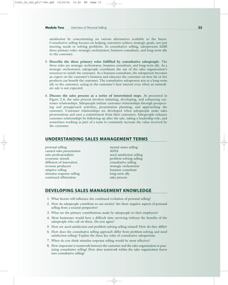 satisfaction by concentrating on various alternatives available to the buyer.
Consultative selling focuses on helping customers achieve strategic goals, not just
meeting needs or solving problems. In consultative selling, salespersons fulfill
three primary roles: strategic orchestrator, business consultant, and long-term ally
to the customer.
5. Describe the three primary roles fulfilled by consultative salespeople. The
three roles are strategic orchestrator, business consultant, and long-term ally. As a
strategic orchestrator, salespeople coordinate the use of the sales organization’s
resources to satisfy the customer. As a business consultant, the salesperson becomes
an expert on the customer’s business and educates the customer on how his or her
products can benefit the customer. The consultative salesperson acts as a long-term
ally to the customer, acting in the customer’s best interest even when an immedi-
ate sale is not expected.
6. Discuss the sales process as a series of interrelated steps. As presented in
Figure 2.4, the sales process involves initiating, developing, and enhancing cus-
tomer relationships. Salespeople initiate customer relationships through prospect-
ing and preapproach activities, presentation planning, and approaching the
customer. Customer relationships are developed when salespeople make sales
presentations and earn a commitment from their customers. Salespeople enhance
customer relationships by following up after the sale, taking a leadership role, and
sometimes working as part of a team to constantly increase the value received by
the customer.
UNDERSTANDING SALES MANAGEMENT TERMS
personal selling mental states selling
canned sales presentation AIDA
sales professionalism need satisfaction selling
economic stimuli problem-solving selling
diffusion of innovation consultative selling
revenue producers strategic orchestrator
adaptive selling business consultant
stimulus response selling long-term ally
continued affirmation sales process
DEVELOPING SALES MANAGEMENT KNOWLEDGE
1. What factors will influence the continued evolution of personal selling?
2. How do salespeople contribute to our society? Are there negative aspects of personal
selling from a societal perspective?
3. What are the primary contributions made by salespeople to their employers?
4. Most businesses would have a difficult time surviving without the benefits of the
salespeople who call on them. Do you agree?
5. How are need satisfaction and problem-solving selling related? How do they differ?
6. How does the consultative selling approach differ from problem-solving and need
satisfaction selling? Explain the three key roles of consultative salespersons.
7. When do you think stimulus response selling would be most effective?
8. How important is teamwork between the customer and the sales organization in prac-
ticing consultative selling? How does teamwork within the sales organization factor
into consultative selling?
Module Two Overview of Personal Selling 33
31451_02_ch2_p017-046.qxd 15/03/05 15:42 PM Page 33
 
