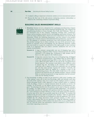 9. Is adaptive selling as important in domestic markets as it is in international markets?
10. Discuss the final step of the sales process (enhancing customer relationships) as
related to the continuing evolution of personal selling.
BUILDING SALES MANAGEMENT SKILLS
1. Situation: Assume you are a salesperson for a packaging manufacturing company
that supplies retail stores with custom-imprinted shopping bags. The company has
manufacturing facilities in Texas, Georgia, New York, and California. There are
five functional areas in the company: marketing (includes sales), production,
finance and accounting, customer service and shipping, and human resources. You
work out of the California plant, which serves the United States west of the Rocky
Mountains. Within the marketing department, your key contact is the product
manager who routinely interacts with individuals from production, customer serv-
ice, and shipping to coordinate production runs with promised delivery dates.
The product manager has no direct authority over any of the personnel in pro-
duction or customer service and shipping. For the following situations, explain
how you would try to gain the cooperation of the right people to meet customer
needs. It is important that you achieve customer satisfaction but not at the
expense of profitability.
Scenario A: A large customer unexpectedly runs out of shopping bags and is
requesting a shipment within 72 hours. Normal lead time for existing
customers is 10 working days. Production is fully booked, that is,
there is no idle capacity in the California plant.
Scenario B: A long-time customer buys three sizes of shopping bags, all shipped
in identical corrugated boxes. The smallest bags are packed 500 to
a box, the medium-sized bags 250 to a box, and the largest 100 to
a box. Black-and-white labels on one end of the corrugated boxes
denote bag sizes. The customer wants labels in three different colors
to denote bag size. According to the customer, store employees
could then tell at a glance if stock for a particular size was running
low and thus place prompt requests for reorders. Currently, the
black-and-white labels are applied by a machine as part of the
manufacturing process. The color labels would have to be custom
produced and hand-fed into the labeling machine, whereas existing
labels are printed inexpensively in large quantities and fed automat-
ically into the labeling machine.
2. Your knowledge of selling can help you get started in a sales career. Landing a job
is like making a major sale in that your knowledge, skills, and attitudes must meet
the needs of the employer. One way to match up with employer needs is to use the
feature-advantage-benefit (FAB) approach to assess yourself relative to employer
needs. In selling, a feature is a factual statement about the product or service, for
example, “at 10 pounds, it is the lightest electrical motor in its performance cate-
gory.” An advantage describes how the product can be used or help the customer,
for example, “it is light enough to be used in portable applications.” The benefit is
the favorable outcome the customer will experience from the advantage, for exam-
ple, “your customers no longer will have to come to the repair center for assistance,
as service reps will be able to use portable repair kits in the field.” To translate this
method to the job search, think of yourself as the “product.” Select an appropriate
company and discover what they are looking for in sales job applicants. You can use
classified ads, the college placement center, personal contacts, or other sources
to find a sales position that you are interested in. Using the following example as
a starting point, complete a FAB worksheet that shows how you are qualified for the
job. In a real job search, this information could be translated to your résumé or
cover letter requesting an interview.
34 Part One Describing the Personal Selling Function
PROD. NO
SCENE TAKE ROLL
SOUND
DATE
PROD CO.
DIRECTOR
CAMERAMAN
ROLE PLAY
31451_02_ch2_p017-046.qxd 15/03/05 15:42 PM Page 34
 