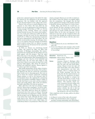 points into a planned sequence that allows for adap-
tive behavior by the salesperson as the presentation
progresses. She was familiar with this approach
because she had studied it in her college sales course.
Sharon’s first call was at a small refrigerator man-
ufacturer in Ann Arbor. She had called the day
before to set up an appointment with materials pur-
chasing manager David Kline at 9:00 A.M. On the
morning of her meeting, Sharon was running
behind schedule because of an alarm clock malfunc-
tion. As a result, she ended up in traffic she did not
anticipate and did not arrive for her appointment
until 9:10 A.M. When she informed the receptionist
she had an appointment with David Kline, she was
told he was in another meeting. He did agree, how-
ever, to see Sharon when his meeting was finished,
which would be about 9:45 A.M. Sharon was upset
Kline would not wait 10 minutes for her and let the
receptionist know it.
At 9:50 A.M. Sharon was introducing herself
to Kline. She noticed his office was filled with
University of Michigan memorabilia. She remem-
bered from her training that the first thing to do was
build rapport with the prospect. Thus she asked
Kline if he went to the University of Michigan. This
got the ball rolling quickly. Kline had graduated from
Michigan and was a big fan of the basketball and
football teams. He was more than happy to talk
about them. Sharon was excited; she knew this would
help her build rapport. After about 25 minutes of
football and basketball chitchat, Sharon figured it
was time to get down to business.
After finally getting Kline off the subject of sports,
Sharon began to discuss the benefits of her product.
She figured if she did not control the conversation
Kline would revert to discussing sports. She went on
and on about the material compounds comprising
Plastico plastics, as well as the processes used to
develop plastic liners. She explained the customizing
process, the product’s durability, Plastico’s ability to
provide door liners in any color, and her company’s
return and credit policies. After nearly 25 minutes,
she finally asked Kline if he had any questions.
Kline asked her if she had any product samples
with her. Sharon had to apologize—in all the confu-
sion this morning she ran off and left the samples at
home. Then Kline asked her about the company’s
turnaround time from order to delivery. Knowing
quick turnaround was important to Kline, and feel-
ing this prospect may be slipping away, she told him
it was about four weeks, although she knew it was
really closer to five. However, she thought, if Kline
ordered from them and it took a little longer, she
could always blame it on production. When the issue
of price emerged, Sharon was not able to clearly jus-
tify in Kline’s mind why Plastico was slightly higher
than the competition. She thought that she had
clearly explained the benefits of the product and that
it should be obvious that Plastico is a better choice.
Finally, Kline told Sharon he would have to
excuse himself. He had a meeting to attend on the
other side of town. He thanked her for coming by
and told her he would consider her offer. Sharon
thanked Kline for his time and departed. As she
reflected on her first call she wondered where she
went wrong. She thought she would jot down some
notes about her call to discuss with her sales man-
ager later.
Questions
1. What problems do you see with Sharon’s first
sales call?
2. If you were Sharon’s sales manager, what would
you recommend she do to improve her chances
of succeeding?
Situation: Read Case 2.2.
Characters: Sharon Stone, Plastico sales
representative
Scene: Location—Plastico’s Michigan office
during a weekly sales meeting shortly
after her sales call with David Kline.
Action—Sharon reviews her sales call
with David Kilne with other Plastico
sales representatives and their sales
manager. This is a regular feature of
the weekly meetings, with the idea
being that all sales representatives can
learn from the experiences of others.
Sharon has decided to compare her
call with David Kline to some of the
material from her sales training with
Plastico. This material, which con-
trasts transaction-focused selling with
trust-based relationship selling, is
shown in Exhibit 1.2. Her review will
analyze whether she did or did not
practice trust-based relationship sell-
ing during her call with David Kline.
Upon completion of the role play, address the follow-
ing questions:
1. Is Sharon’s review of her sales call accurate?
2. What steps should Sharon take to begin to
develop a strong relationship with David Kline?
38 Part One Describing the Personal Selling Function
ROLE PLAY
PROD. NO
SCENE TAKE ROLL
SOUND
DATE
PROD CO.
DIRECTOR
CAMERAMAN
31451_02_ch2_p017-046.qxd 15/03/05 15:43 PM Page 38
 