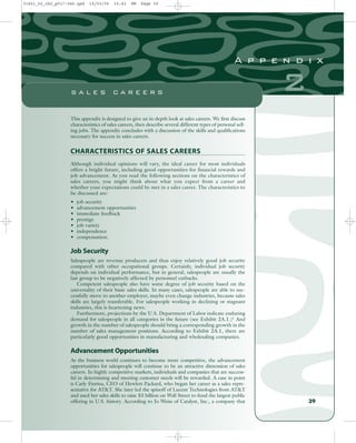 This appendix is designed to give an in-depth look at sales careers. We first discuss
characteristics of sales careers, then describe several different types of personal sell-
ing jobs. The appendix concludes with a discussion of the skills and qualifications
necessary for success in sales careers.
CHARACTERISTICS OF SALES CAREERS
Although individual opinions will vary, the ideal career for most individuals
offers a bright future, including good opportunities for financial rewards and
job advancement. As you read the following sections on the characteristics of
sales careers, you might think about what you expect from a career and
whether your expectations could be met in a sales career. The characteristics to
be discussed are:
• job security
• advancement opportunities
• immediate feedback
• prestige
• job variety
• independence
• compensation.
Job Security
Salespeople are revenue producers and thus enjoy relatively good job security
compared with other occupational groups. Certainly, individual job security
depends on individual performance, but in general, salespeople are usually the
last group to be negatively affected by personnel cutbacks.
Competent salespeople also have some degree of job security based on the
universality of their basic sales skills. In many cases, salespeople are able to suc-
cessfully move to another employer, maybe even change industries, because sales
skills are largely transferable. For salespeople working in declining or stagnant
industries, this is heartening news.
Furthermore, projections by the U.S. Department of Labor indicate enduring
demand for salespeople in all categories in the future (see Exhibit 2A.1.)1 And
growth in the number of salespeople should bring a corresponding growth in the
number of sales management positions. According to Exhibit 2A.1, there are
particularly good opportunities in manufacturing and wholesaling companies.
Advancement Opportunities
As the business world continues to become more competitive, the advancement
opportunities for salespeople will continue to be an attractive dimension of sales
careers. In highly competitive markets, individuals and companies that are success-
ful in determining and meeting customer needs will be rewarded. A case in point
is Carly Fiorina, CEO of Hewlett-Packard, who began her career as a sales repre-
sentative for AT&T. She later led the spinoff of Lucent Technologies from AT&T
and used her sales skills to raise $3 billion on Wall Street to fund the largest public
offering in U.S. history. According to Jo Weiss of Catalyst, Inc., a company that 39
2
A p p e n d i x
S A L E S C A R E E R S
31451_02_ch2_p017-046.qxd 15/03/05 15:43 PM Page 39
 