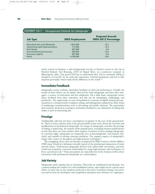 tracks women in business, a sales background was key to Fiorina’s ascent to the top at
Hewlett-Packard. Joel Ronning, CEO of Digital River, an e-commerce company in
Minneapolis, adds, “Any good CEO has to understand sales. You’re constantly selling in
all aspects of your life. In my early sales experience, I learned persistence and not to take
rejection personally, which made all the difference in the world.”2
Immediate Feedback
Salespeople receive constant, immediate feedback on their job performance. Usually, the
results of their efforts can be plainly observed by both salespeople and their sales man-
agers—a source of motivation and job satisfaction. On a daily basis, salespeople receive
direct feedback from their customers, and this can be stimulating, challenging, and
productive. The opportunity to react immediately to customer feedback during sales pre-
sentations is a strong benefit of adaptive selling, and distinguishes selling from other forms
of marketing communications such as advertising and public relations. The spontaneity
and creativity involved in reacting to immediate feedback is one dimension of selling that
makes it such an interesting job.
Prestige
Traditionally, sales has not been a prestigious occupation in the eyes of the general pub-
lic. There is some evidence that as the general public learns more about the activities and
qualifications of professional salespeople, the image of salespeople, and thus the prestige
of selling, is improving. An analysis of the popular press (excluding business publications)
reveals that there are more positive than negative mentions of news-making salespeople.
In a positive light, salespeople are frequently seen as knowledgeable, well trained, edu-
cated, and capable of solving customer problems. The negative aspects of salespeople’s
image often center on deception and high-pressure techniques.3
The struggling, down-and-out huckster as depicted by Willy Loman in Arthur Miller’s
1949 classic Death of a Salesman is hardly typical of the professional salesperson of today
and the future. Professional salespeople destroy such unfavorable stereotypes, and they
would not jeopardize customer relationships by using high-pressure sales techniques to
force a premature sale.4
These perceptions are especially true in the business world, where
encounters with professional salespeople are commonplace.
Job Variety
Salespeople rarely vegetate due to boredom. Their jobs are multifaceted and dynamic. For
a person seeking the comfort of a well-established routine, sales might not be a good career
choice. In sales, day-to-day variation on the job is the norm. Customers change, new prod-
ucts and services are developed, and competition introduces new elements at a rapid pace.
40 Part One Describing the Personal Selling Function
EXHIBIT 2A.1 Occupational Outlook for Salespeople
Projected Growth
Job Type 2002 Employment 2002–2012 Percentage
Manufacturers and Wholesale 1,857,000 19.2
Advertising Sales Representative 157,000 13.4
Real Estate 407,000 4.9
Securities/Financial Services 300,000 13.0
Insurance Agents 381,000 8.4
Retail 4,706,000 14.6
31451_02_ch2_p017-046.qxd 15/03/05 15:43 PM Page 40
 