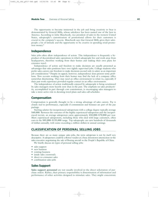 The opportunity to become immersed in the job and bring creativity to bear is
demonstrated by General Mills, whose salesforce has been named one of the best in
America. According to John Maschuzik, vice president of sales in the western United
States, salespeople’s customization of promotional efforts for their customers is
crucial to the company’s success. Maschuzik says that General Mills gives their sales-
people a lot of latitude and the opportunity to be creative in spending retail promo-
tion money.5
Independence
Sales jobs often allow independence of action. This independence is frequently a by-
product of decentralized sales operations in which salespeople live and work away from
headquarters, therefore working from their homes and making their own plans for
extensive travel.
Independence of action and freedom to make decisions are usually presented as
advantages that sales positions have over tightly supervised jobs. College students who
prefer sales careers rate freedom to make decisions second only to salary as an important
job consideration.6
Despite its appeal, however, independence does present some prob-
lems. New recruits working from their homes may find the lack of a company office
somewhat disorienting. They may need an office environment to relate to, especially if
their past work experience provided regular contact in an office environment.
The independence of action traditionally enjoyed by salespeople is being scrutinized
by sales managers more heavily now than in the past. The emphasis on sales productiv-
ity, accomplished in part through cost containment, is encouraging sales managers to
take a more active role in dictating travel plans and sales call schedules.
Compensation
Compensation is generally thought to be a strong advantage of sales careers. Pay is
closely tied to performance, especially if commissions and bonuses are part of the pay
package.
Starting salaries for inexperienced salespersons with a college degree typically average
$40,000. Between the extremes of the highly experienced salesperson and the inexperi-
enced recruit, an average salesperson earns approximately $50,000–$70,000 per year.
More experienced salespersons, including those who deal with large customers, often
earn in the $85,000–$135,000 range. Top salespeople can earn hundreds of thousands
of dollars annually, with some exceeding a million dollars in annual earnings.
CLASSIFICATION OF PERSONAL SELLING JOBS
Because there are so many unique sales jobs, the term salesperson is not by itself very
descriptive. A salesperson could be a flower vendor at a busy downtown intersection or the
sales executive negotiating the sale of Boeing aircraft to the People’s Republic of China.
We briefly discuss six types of personal selling jobs:
• sales support
• new business
• existing business
• inside sales (nonretail)
• direct-to-consumer sales
• combination sales jobs
Sales Support
Sales support personnel are not usually involved in the direct solicitation of pur-
chase orders. Rather, their primary responsibility is dissemination of information and
performance of other activities designed to stimulate sales. They might concentrate
Module Two Overview of Personal Selling 41
31451_02_ch2_p017-046.qxd 15/03/05 15:43 PM Page 41
 