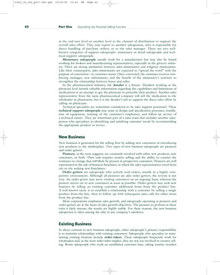 at the end-user level or another level in the channel of distribution to support the
overall sales effort. They may report to another salesperson, who is responsible for
direct handling of purchase orders, or to the sales manager. There are two well-
known categories of support salespeople: missionary or detail salespeople and tech-
nical support salespeople.
Missionary salespeople usually work for a manufacturer but may also be found
working for brokers and manufacturing representatives, especially in the grocery indus-
try. There are strong similarities between sales missionaries and religious missionaries.
Like their counterparts, sales missionaries are expected to “spread the word” with the
purpose of conversion—to customer status. Once converted, the customer receives rein-
forcing messages, new information, and the benefit of the missionary’s activities to
strengthen the relationship between buyer and seller.
In the pharmaceutical industry, the detailer is a fixture. Detailers working at the
physician level furnish valuable information regarding the capabilities and limitations of
medications in an attempt to get the physician to prescribe their product. Another sales
representative from the same pharmaceutical company will sell the medication to the
wholesaler or pharmacist, but it is the detailer’s job to support the direct sales effort by
calling on physicians.
Technical specialists are sometimes considered to be sales support personnel. These
technical support salespeople may assist in design and specification processes, installa-
tion of equipment, training of the customer’s employees, and follow-up service of
a technical nature. They are sometimes part of a sales team that includes another sales-
person who specializes in identifying and satisfying customer needs by recommending
the appropriate product or service.
New Business
New business is generated for the selling firm by adding new customers or introducing
new products to the marketplace. Two types of new-business salespeople are pioneers
and order-getters.
Pioneers, as the term suggests, are constantly involved with either new products, new
customers, or both. Their task requires creative selling and the ability to counter the
resistance to change that will likely be present in prospective customers. Pioneers are well
represented in the sale of business franchises, in which the sales representatives travel from
city to city seeking new franchisees.
Order-getters are salespeople who actively seek orders, usually in a highly com-
petitive environment. Although all pioneers are also order-getters, the reverse is not
true. An order-getter may serve existing customers on an ongoing basis, whereas the
pioneer moves on to new customers as soon as possible. Order-getters may seek new
business by selling an existing customer additional items from the product line.
A well-known tactic is to establish a relationship with a customer by selling a single
product from the line, then to follow up with subsequent sales calls for other items
from the product line.
Most corporations emphasize sales growth, and salespeople operating as pioneers and
order-getters are at the heart of sales growth objectives. The pressure to perform in these
roles is fairly intense; the results are highly visible. For these reasons, the new-business
salesperson is often among the elite in any company’s salesforce.
Existing Business
In direct contrast to new-business salespeople, other salespeople’s primary responsibility
is to maintain relationships with existing customers. Salespeople who specialize in main-
taining existing business include order-takers. These salespeople frequently work for
wholesalers and, as the term order-taker implies, they are not too involved in creative sell-
ing. Route salespeople who work an established customer base, taking routine reorders
42 Part One Describing the Personal Selling Function
31451_02_ch2_p017-046.qxd 15/03/05 15:43 PM Page 42
 