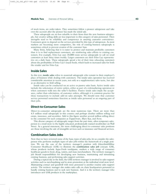 of stock items, are order-takers. They sometimes follow a pioneer salesperson and take
over the account after the pioneer has made the initial sale.
These salespeople are no less valuable to their firms than the new-business salespeo-
ple, but creative selling skills are less important to this category of sales personnel. Their
strengths tend to be reliability and competence in assuring customer convenience.
Customers grow to depend on the services provided by this type of salesperson. As most
markets are becoming more competitive, the role of existing-business salespeople is
sometimes critical to prevent erosion of the customer base.
Many firms, believing that it is easier to protect and maintain profitable customers
than it is to find replacement customers, are reinforcing sales efforts to existing cus-
tomers. For example, Frito-Lay uses 18,000 route service salespeople to call on retail
customers at least three times weekly. Larger customers see their Frito-Lay representa-
tive on a daily basis. These salespeople spend a lot of their time educating customers
about the profitability of Frito-Lay’s snack foods, which leads to increased sales for both
the retailer and for Frito-Lay.
Inside Sales
In this text, inside sales refers to nonretail salespeople who remain in their employer’s
place of business while dealing with customers. The inside-sales operation has received
considerable attention in recent years, not only as a supplementary sales tactic, but also
as an alternative to field selling.
Inside sales can be conducted on an active or passive sales basis. Active inside sales
include the solicitation of entire orders, either as part of a telemarketing operation or
when customers walk into the seller’s facilities. Passive inside sales imply the accept-
ance, rather than solicitation, of customer orders, although it is common practice for
these transactions to include add-on sales attempts. We should note that customer
service personnel sometimes function as inside-sales personnel as an ongoing part of
their jobs.
Direct-to-Consumer Sales
Direct-to-consumer salespeople are the most numerous type. There are more than
4.5 million retail salespeople in this country and perhaps another million selling real
estate, insurance, and securities. Add to this figure another several million selling direct
to the consumer for such companies as Tupperware, Mary Kay, and Avon.
This diverse category of salespeople ranges from the part-time, often temporary sales-
person in a retail store to the highly educated, professionally trained stockbroker on Wall
Street. As a general statement, the more challenging direct-to-consumer sales positions
are those involving the sale of intangible services such as insurance and financial services.
Combination Sales Jobs
Now that we have reviewed some of the basic types of sales jobs, let us consider the sales-
person who performs multiple types of sales jobs within the framework of a single posi-
tion. We use the case of the territory manager’s position with GlaxoSmithKline
Consumer Healthcare (GSK) to illustrate the combination sales job concept. GSK,
whose products include Aqua-Fresh toothpaste, markets a wide range of consumer
healthcare goods to food, drug, variety, and mass merchandisers. The territory manager’s
job blends responsibilities for developing new business, maintaining and stimulating
existing business, and performing sales support activities.
During a typical day in the field, the GSK territory manager is involved in sales support
activities such as merchandising and in-store promotion at the individual retail store level.
Maintaining contact and goodwill with store personnel is another routine sales support
activity. The territory manager also makes sales calls on chain headquarters personnel to
handle existing business and to seek new business. And it is the territory manager who
introduces new GSK products in the marketplace.
Module Two Overview of Personal Selling 43
31451_02_ch2_p017-046.qxd 15/03/05 15:43 PM Page 43
 