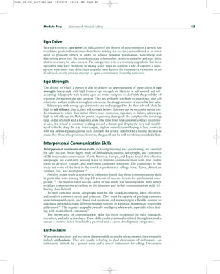 Ego Drive
In a sales context, ego drive (an indication of the degree of determination a person has
to achieve goals and overcome obstacles in striving for success) is manifested as an inner
need to persuade others in order to achieve personal gratification. Greenberg and
Greenberg point out the complementary relationship between empathy and ego drive
that is necessary for sales success. The salesperson who is extremely empathetic but lacks
ego drive may have problems in taking active steps to confirm a sale. However, a sales-
person with more ego drive than empathy may ignore the customer’s viewpoint in an
ill-advised, overly anxious attempt to gain commitment from the customer.
Ego Strength
The degree to which a person is able to achieve an approximation of inner drives is ego
strength. Salespeople with high levels of ego strength are likely to be self-assured and self-
accepting. Salespeople with healthy egos are better equipped to deal with the possibility of
rejection throughout the sales process. They are probably less likely to experience sales call
reluctance and are resilient enough to overcome the disappointment of inevitable lost sales.
Salespeople with strong ego drives who are well equipped to do their job will likely be
high in self-efficacy; that is, they will strongly believe that they can be successful on the job.
In situations in which their initial efforts meet resistance, rejection, or failure, salespeople
high in self-efficacy are likely to persist in pursuing their goals. In complex sales involving
large dollar amounts and a long sales cycle (the time from first customer contact to eventu-
al sale), it is crucial to continue working toward a distant goal despite the very real possibil-
ity of setbacks along the way. For example, airplane manufacturers hoping to land contracts
with the airlines typically pursue such contracts for several years before a buying decision is
made. For those who persevere, however, the payoff can be well worth the extended effort.
Interpersonal Communication Skills
Interpersonal communication skills, including listening and questioning, are essential
for sales success. An in-depth study of 300 sales executives, salespeople, and customers
of 24 major sales companies in North America, Europe, and Japan found that effective
salespeople are constantly seeking ways to improve communication skills that enable
them to develop, explain, and implement customer solutions. The companies in the
study are some of the best in the world at professional selling: Sony, Xerox, American
Airlines, Fuji, and Scott paper.14
Another major study across several industries found that three communications skills
in particular were among the top 10 percent of success factors for professional sales-
people.15
The highest-rated success factor in this study was listening skills, with ability
to adapt presentations according to the situation and verbal communications skills fol-
lowing close behind.
To meet customer needs, salespeople must be able to solicit opinions, listen effectively,
and confirm customer needs and concerns. They must be capable of probing customer
expectations with open- and closed-end questions and responding in a flexible manner to
individual personalities and different business cultures in ways that demonstrate respect for
differences.16 This requires adaptable, socially intelligent salespeople, especially when deal-
ing with multicultural customers.17
The importance of communication skills has been recognized by sales managers,
recruiters, and sales researchers. These skills can be continually refined throughout a sales
career, a positive factor from both a personal and a career development perspective.
Enthusiasm
When sales executives and recruiters discuss qualifications for sales positions, they invariably
include enthusiasm. They are usually referring to dual dimensions of enthusiasm—an
enthusiastic attitude in a general sense and a special enthusiasm for selling. On-campus
Module Two Overview of Personal Selling 45
31451_02_ch2_p017-046.qxd 15/03/05 15:43 PM Page 45
 