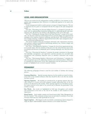 LEVEL AND ORGANIZATION
This text was written for the undergraduate student enrolled in a one-semester or one-
quarter sales management class. However, it is sufficiently rigorous to be used at the
MBA level.
A sales management model is used to present coverage in a logical sequence. The text
is organized into five parts to correspond with the five stages in the sales management
model.
Part One, “Describing the Personal Selling Function,” is designed to provide stu-
dents with an understanding of personal selling prior to addressing specific sales man-
agement areas. We devote one module at the beginning of the text to this topic.
Part Two, “Defining the Strategic Role of the Sales Function,” consists of two mod-
ules; one discusses important relationships between personal selling and organizational
strategies at the corporate, business, marketing, and sales levels. This module focuses on
how strategic decisions at different organizational levels affect sales management deci-
sions and personal selling practices.
The second module in this part investigates alternative sales organization structures
and examines analytical methods for determining salesforce size, territory design, and
the allocation of selling effort.
Part Three, “Developing the Salesforce,” changes the focus from organizational top-
ics to people topics. The two modules in this part cover the critical decision areas in the
recruitment and selection of salespeople and in training salespeople once they have been
hired.
Part Four, “Directing the Salesforce” continues the people orientation by discussing
the leadership, management, and supervisory activities necessary for successful sales
management and examining important areas of salesforce motivation and reward
systems.
Part Five, “Determining Salesforce Effectiveness and Performance,” concludes the
sales management process by addressing evaluation and control procedures. Differences
in evaluating the effectiveness of the sales organization and the performance of sales-
people are highlighted and covered in separate modules.
PEDAGOGY
The following pedagogical format is used for each module to facilitate the learning
process.
Learning Objectives. Specific learning objectives for the module are stated in behav-
ioral terms so that students will know what they should be able to do after the module
has been covered.
Opening Vignettes. All modules are introduced by an opening vignette that typi-
cally consists of a recent, real-world company example addressing many of the key
points to be discussed in the module. These opening vignettes are intended to gener-
ate student interest in the topics to be covered and to illustrate the practicality of the
module coverage.
Key Words. Key words are highlighted in bold type throughout each module
and summarized in list form at the end of the module to alert students to their
importance.
Boxed Inserts. Each module contains two boxed inserts titled “Sales Management in
the 21st Century.” The comments in these boxes are provided by members of our Sales
Executive Panel and were made specifically for our text.
Figure Captions. Most figures in the text include a summarizing caption designed to
make the figure understandable without reference to the module discussion.
vi Preface
31451_00_Prelims.qxd 15/03/05 15:22 PM Page vi
 