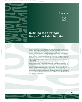 P a r t
2
Defining the Strategic
Role of the Sales Function
The two modules in Part Two discuss the sales function from a strategic per-
spective. Module 3 investigates strategic decisions at different levels in multi-
business multiproduct firms. The key elements of corporate strategy, business
strategy, marketing strategy, and sales strategy are described, and important
relationships between each strategy level and the sales function are identified.
Special attention is directed toward the role of personal selling in a marketing
strategy and sales strategy development. Account targeting strategy, relation-
ship strategy, selling strategy, and sales channel strategy are the key elements of
a sales strategy.
Module 4 emphasizes the importance of sales organization design and
salesforce deployment in successfully executing organizational strategies. The
concepts of specialization, centralization, span of control, management levels, and
line/staff positions are critical considerations in sales organization design. Special
attention is directed toward the use of different sales organization structures in
different selling environments. Salesforce deployment decisions include allocating
selling effort to accounts, determining the appropriate salesforce size, and design-
ing sales territories. The key considerations and analytical approaches for each of
these decisions are discussed.
47
31451_03_ch3_p047-078.qxd 15/03/05 15:48 PM Page 47
 