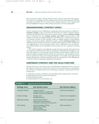 firms is extremely complex. Strategy decisions must be made at many levels of the organiza-
tion. However, the strategies must be consistent with each other and integrated for the firm
to perform successfully. We now examine the key strategic decisions at each organizational
level and highlight the impact of these strategic decisions on the sales organization.
ORGANIZATIONAL STRATEGY LEVELS
The key strategy levels for multibusiness, multiproduct firms are presented in Exhibit 3.1.
Corporate strategy consists of decisions that determine the mission, business portfolio,
and future growth directions for the entire corporate entity. A separate business strategy
must be developed for each strategic business unit (SBU) (discussed later in this
module) in the corporate family, defining how that SBU plans to compete effectively with-
in its industry. Because an SBU typically consists of multiple products serving different
markets, each product/market combination requires a specific marketing strategy. Each
marketing strategy includes the selection of target market segments and the development
of a marketing mix to serve each target market. A key consideration is the role that per-
sonal selling will play in the marketing communications mix for a particular marketing
strategy.
The corporate, business, and marketing strategies represent strategy development from
the perspective of different levels within an organization. Although sales management may
have some influence on the decisions made at each level, the key decision makers are typ-
ically from higher management levels outside the sales function. Sales management does,
however, play the key role in sales strategy development. An example of one approach for
strategy development at different organizational levels is presented in “Sales Management
in the 21st Century: Integrating Organizational Strategies.”
CORPORATE STRATEGY AND THE SALES FUNCTION
Strategic decisions at the topmost level of multibusiness multiproduct firms determine
the corporate strategy for a given firm, which is what provides direction and guidance
for activities at all organizational levels. Developing a corporate strategy requires the fol-
lowing steps:1
1. Analyzing corporate performance and identifying future opportunities and threats
2. Determining corporate mission and objectives
3. Defining business units
4. Setting objectives for each business unit
50 Part Two Defining the Strategic Role of the Sales Function
EXHIBIT 3.1 Organizational Strategy Levels
Strategy Level Key Decision Areas Key Decision Makers
Corporate strategy Corporate mission Corporate management
Strategic business unit definition
Strategic business unit objectives
Business strategy Strategy types Business unit management
Strategy execution
Marketing strategy Target market selection Marketing management
Marketing mix development
Integrated marketing communications
Sales strategy Account targeting strategy Sales management
Relationship strategy
Selling strategy
Sales channel strategy
31451_03_ch3_p047-078.qxd 15/03/05 15:49 PM Page 50
 