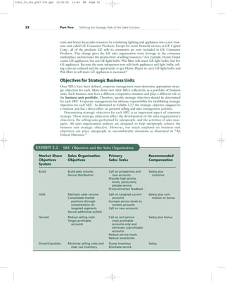 costs and better focus sales resources by combining lighting and appliances into a new busi-
ness unit called GE Consumer Products. Except for some financial services at GE Capital
Corp., all of the products GE sells to consumers are now included in GE Consumer
Products. This change gives the GE sales organization more leverage in the consumer
marketplace and increases the productivity of selling resources.4
For example, Home Depot
carries GE appliances, but not GE light bulbs. Wal-Mart sells many GE light bulbs, but few
GE appliances. Because the same salesperson now sells both appliances and light bulbs, sell-
ing costs are reduced and the opportunity to get Home Depot to carry GE light bulbs and
Wal-Mart to sell more GE appliances is increased.5
Objectives for Strategic Business Units
Once SBUs have been defined, corporate management must determine appropriate strate-
gic objectives for each. Many firms view their SBUs collectively as a portfolio of business
units. Each business unit faces a different competitive situation and plays a different role in
the business unit portfolio. Therefore, specific strategic objectives should be determined
for each SBU. Corporate management has ultimate responsibility for establishing strategic
objectives for each SBU. As illustrated in Exhibit 3.2,6
the strategic objective assigned to
a business unit has a direct effect on personal selling and sales management activities.
Determining strategic objectives for each SBU is an important aspect of corporate
strategy. These strategic objectives affect the development of the sales organization’s
objectives, the selling tasks performed by salespeople, and the activities of sales man-
agers. All sales organization policies are designed to help salespeople achieve the
business unit strategic objective. However, too much emphasis on business unit
objectives can place salespeople in uncomfortable situations as illustrated in “An
Ethical Dilemma.”
52 Part Two Defining the Strategic Role of the Sales Function
EXHIBIT 3.2 SBU Objectives and the Sales Organization
Market Share Sales Organization Primary Recommended
Objectives Objectives Sales Tasks Compensation
System
Build Build sales volume Call on prospective and Salary plus
Secure distribution new accounts incentive
Provide high service
levels, particularly
presale service
Product/market feedback
Hold Maintain sales volume Call on targeted current Salary plus com-
Consolidate market accounts mission or bonus
positions through Increase service levels to
concentration on current accounts
targeted segments Call on new accounts
Secure additional outlets
Harvest Reduce selling costs Call on and service Salary plus bonus
Target profitable most profitable
accounts accounts only and
eliminate unprofitable
accounts
Reduce service levels
Reduce inventories
Divest/Liquidate Minimize selling costs and Dump inventory Salary
clear out inventory Eliminate service
31451_03_ch3_p047-078.qxd 15/03/05 15:49 PM Page 52
 