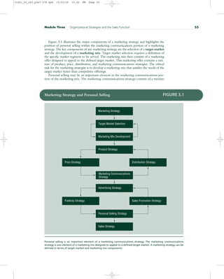 Figure 3.1 illustrates the major components of a marketing strategy and highlights the
position of personal selling within the marketing communications portion of a marketing
strategy. The key components of any marketing strategy are the selection of a target market
and the development of a marketing mix. Target market selection requires a definition of
the specific market segment to be served. The marketing mix then consists of a marketing
offer designed to appeal to the defined target market. This marketing offer contains a mix-
ture of product, price, distribution, and marketing communications strategies. The critical
task for the marketing strategist is to develop a marketing mix that satisfies the needs of the
target market better than competitive offerings.
Personal selling may be an important element in the marketing communications por-
tion of the marketing mix. The marketing communications strategy consists of a mixture
Module Three Organizational Strategies and the Sales Function 55
Marketing Strategy and Personal Selling FIGURE 3.1
Personal selling is an important element of a marketing communications strategy. The marketing communications
strategy is one element of a marketing mix designed to appeal to a defined target market. A marketing strategy can be
defined in terms of target market and marketing mix components.
Marketing Strategy
Target Market Selection
Marketing Mix Development
Product Strategy
Price Strategy Distribution Strategy
Marketing Communications
Strategy
Advertising Strategy
Publicity Strategy Sales Promotion Strategy
Personal Selling Strategy
Sales Strategy
31451_03_ch3_p047-078.qxd 15/03/05 15:49 PM Page 55
 