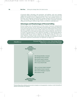 of personal selling, advertising, sales promotion, and publicity, with most strategies
emphasizing either personal selling or advertising as the main tool. Sales promotion and
publicity are typically viewed as supplemental tools. Thus, a key strategic decision is to
determine when marketing communications strategies should be driven by personal sell-
ing or advertising. This decision should capitalize on the relative advantages of personal
selling and advertising for different target markets and different marketing mixes.
Advantages and Disadvantages of Personal Selling
Personal selling is the only promotional tool that consists of personal communication
between seller and buyer, and the advantages and disadvantages of personal selling thus
accrue from this personal communication. The personal communication between buyer
and seller is typically viewed as more credible and has more of an impact (or impression)
than messages delivered through advertising media. Personal selling also allows for bet-
ter timing of message delivery, and it affords the flexibility of communicating different
messages to different customers or changing a message during a sales call based on cus-
tomer feedback. Finally, personal selling has the advantage of allowing a sale to be
closed. These characteristics make personal selling a powerful tool in situations in which
the benefits of personal communication are important (see Figure 3.2).
56 Part Two Defining the Strategic Role of the Sales Function
Personal Selling–Driven versus Advertising–Driven
Marketing Communications Strategies
FIGURE 3.2
Personal selling–driven marketing communications strategies are most appropriate in situations in which the benefits of
personal communication are important.
When Message Flexibility Is Important
When Message Timing Is Important
When Reaction Speed Is Important
When Message Credibility Is Important
When Trying to Close the Sale
When Low Cost per Contact Is Important
When Repetitive Contact Is Important
When Control of Message Is Important
When Audience Is Large
Personal
Selling–Driven
Marketing Communication
Strategies
Advertising–Driven
Marketing Communication
Strategies
31451_03_ch3_p047-078.qxd 15/03/05 15:49 PM Page 56
 