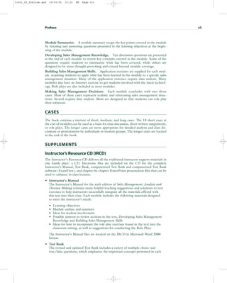 Module Summaries. A module summary recaps the key points covered in the module
by restating and answering questions presented in the learning objectives at the begin-
ning of the module.
Developing Sales Management Knowledge. Ten discussion questions are presented
at the end of each module to review key concepts covered in the module. Some of the
questions require students to summarize what has been covered, while others are
designed to be more thought-provoking and extend beyond module coverage.
Building Sales Management Skills. Application exercises are supplied for each mod-
ule, requiring students to apply what has been learned in the module to a specific sales
management situation. Many of the application exercises require data analysis. Many
modules also have an Internet exercise to get students involved with the latest technol-
ogy. Role plays are also included in most modules.
Making Sales Management Decisions. Each module concludes with two short
cases. Most of these cases represent realistic and interesting sales management situa-
tions. Several require data analysis. Most are designed so that students can role play
their solutions.
CASES
The book contains a mixture of short, medium, and long cases. The 18 short cases at
the end of modules can be used as a basis for class discussion, short written assignments,
or role plays. The longer cases are more appropriate for detailed analysis and class dis-
cussions or presentations by individuals or student groups. The longer cases are located
at the end of the book.
SUPPLEMENTS
Instructor’s Resource CD (IRCD)
The Instructor’s Resource CD delivers all the traditional instructor support materials in
one handy place: a CD. Electronic files are included on the CD for the complete
Instructor’s Manual, Test Bank, computerized Test Bank and computerized Test Bank
software (ExamView), and chapter-by-chapter PowerPoint presentation files that can be
used to enhance in-class lectures.
• Instructor’s Manual
The Instructor’s Manual for the sixth edition of Sales Management: Analysis and
Decision Making contains many helpful teaching suggestions and solutions to text
exercises to help instructors successfully integrate all the materials offered with
this text into their class. Each module includes the following materials designed
to meet the instructor’s needs.
• Learning objectives
• Module outline and summary
• Ideas for student involvement
• Possible answers to review sections in the text, Developing Sales Management
Knowledge and Building Sales Management Skills
• Ideas for how to incorporate the role play exercises found in the text into the
classroom setting, as well as suggestions for conducting the Role Plays
The Instructor’s Manual files are located on the IRCD in Microsoft Word 2000
format.
• Test Bank
The revised and updated Test Bank includes a variety of multiple choice and
true/false questions, which emphasize the important concepts presented in each
Preface vii
31451_00_Prelims.qxd 15/03/05 15:22 PM Page vii
 