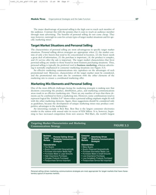 The major disadvantage of personal selling is the high cost to reach each member of
the audience. Contrast this with the pennies that it costs to reach an audience member
through mass advertising. The benefits of personal selling do not come cheap. They
may, however, outweigh its costs for certain types of target market situations and for spe-
cific marketing mixes.
Target Market Situations and Personal Selling
The characteristics of personal selling are most advantageous in specific target market
situations. Personal selling–driven strategies are appropriate when (1) the market con-
sists of only a few buyers that tend to be concentrated in location, (2) the buyer needs
a great deal of information, (3) the purchase is important, (4) the product is complex,
and (5) service after the sale is important. The target market characteristics that favor
personal selling are similar to those found in most business purchasing situations. Thus,
personal selling is typically the preferred tool in business marketing, whereas advertis-
ing is normally emphasized in consumer marketing situations (see Figure 3.3).
An effective marketing communications mix capitalizes on the advantages of each
promotional tool. Moreover, characteristics of the target market must be considered,
and the promotional mix must also be consistent with the other elements of the
marketing mix to ensure a coordinated marketing offer.
Marketing Mix Elements and Personal Selling
One of the most difficult challenges facing the marketing strategist is making sure that
decisions concerning the product, distribution, price, and marketing communications
areas result in an effective marketing mix. There are any number of ways that these ele-
ments can be combined to form a marketing mix. However, some combinations tend to
represent logical fits. Exhibit 3.413
shows when a personal selling emphasis might fit well
with the other marketing elements. Again, these suggestions should be considered only
as guidelines, because the development of unique marketing mixes may produce com-
petitive advantages in the marketplace.
An interesting example is Best Buy. Best Buy is the largest consumer electronics
retailer in the nation with annual sales in excess of $24 billion. It is, however, begin-
ning to face increased competition from new sources. Wal-Mart, the world’s largest
Module Three Organizational Strategies and the Sales Function 57
Targeting Market Characteristics and Marketing
Communications Strategy
Personal selling–driven marketing communications strategies are most appropriate for target markets that have charac-
teristics typical of business markets.
FIGURE 3.3
Business
Target
Markets
Personal Selling–Driven
Marketing Communications
Strategies
Characteristics
•
•
•
•
•
•
•
Few Buyers
Buyers Concentrated Geographically
Purchase Information Needs High
Purchases Made in Large Amounts
High-Importance Purchases
Complex Products Purchased
Postpurchase Service Important
Consumer
Target
Markets
Advertising–Driven
Marketing Communications
Strategies
Characteristics
•
•
•
•
•
•
•
Many Buyers
Buyers Dispersed Geographically
Purchase Information Needs Low
Purchases Made in Small Amounts
Low-Importance Purchases
Low-Complexity Products Purchased
Postpurchase Service Not Important
31451_03_ch3_p047-078.qxd 15/03/05 15:49 PM Page 57
 