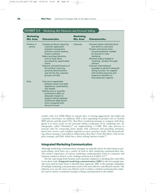 retailer with over $250 billion in annual sales, is moving aggressively into high-end
consumer electronics. In addition, Dell is also expanding its product mix to include
MP3 players and flat-panel TVs. Best Buy’s marketing strategy to compete with these
giants is to focus more on the personal selling component of its marketing mix. Its
salespeople, called “blueshirts,” are implementing a CARE Plus sales process to
increase sales by connecting more deeply with customers and providing attention,
know-how, service, and complete solutions to meet customer needs. This personal sell-
ing–driven strategy is intended to differentiate Best Buy’s from Wal-Mart, with its low
price strategy, and Dell, which has a direct selling Internet model.14
Integrated Marketing Communication
Although marketing communication strategies are typically driven by advertising or per-
sonal selling, most firms use a variety of tools in their marketing communication mix.
The relative importance of various marketing communication tools in consumer and
business markets is shown in the rankings presented in Exhibit 3.5.15
The key task facing both business and consumer marketers is deciding how and when
to use these tools. Integrated marketing communication (IMC) is the increasingly pop-
ular term used by many firms to describe their approach. IMC is the strategic integration
of multiple marketing communication tools in the most effective and efficient manner. The
objective is to use the most cost-effective tool to achieve a desired communication objec-
tive and to ensure a consistent message is being communicated to the market.
58 Part Two Defining the Strategic Role of the Sales Function
EXHIBIT 3.4 Marketing Mix Elements and Personal Selling
Marketing Marketing
Mix Area Characteristics Mix Area Characteristics
Product or Complex products requiring Channels Channel system relatively short
service customer application and direct to end users
assistance (computers, Product and service train-
pollution control systems, ing and assistance needed
stream turbines) by channel in inter-
Major purchase decisions, mediaries
such as food items Personal selling needed in
purchased by supermarket “pushing” product through
chains channel
Features and performance of Channel intermediaries
the product requiring available to perform personal
personal demonstration selling function for supplier
and trial by the customer with limited resources and
(private aircraft) experience (brokers or
manufacturers’ agents)
Price Final price negotiated
between buyer and seller
(appliances, automobiles,
real estate)
Selling price or quantity
purchased enable an
adequate margin to
support selling expenses
(traditional department
store compared with
discount house)
31451_03_ch3_p047-078.qxd 15/03/05 15:49 PM Page 58
 