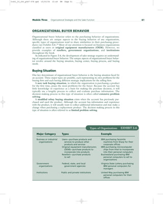Module Three Organizational Strategies and the Sales Function 61
Types of Organizations EXHIBIT 3.6
Major Category Types Example
Business or industrial Users—purchase products and IBM purchasing facsimile
organizations services to produce other machines from Sharp for their
products and services corporate offices
Original equipment manufacturers IBM purchasing microcomputer
(OEM)—purchase products to chips from Intel to incorporate
incorporate into products into their personal computers
Resellers—purchase products Businessland purchasing IBM
to sell personal computers to sell to
organizations
Government Federal, state, and local Virginia State Lottery purchasing
organizations government agencies IBM personal computers for
managers
Institutions Public and private institutions United Way purchasing IBM
personal computers for their
offices
ORGANIZATIONAL BUYER BEHAVIOR
Organizational buyer behavior refers to the purchasing behavior of organizations.
Although there are unique aspects in the buying behavior of any organization,
specific types of organizations tend to share similarities in their purchasing proce-
dures (see Exhibit 3.6).16
Most of our attention is focused on business organizations
classified as users or original equipment manufacturers (OEM). However, we
provide examples of resellers, government organizations, and institutions
throughout the book.
As indicated in Figure 3.4, the development of sales strategy requires an understand-
ing of organizational buyer behavior. The unique aspects of organizational buyer behav-
ior revolve around the buying situation, buying center, buying process, and buying
needs.
Buying Situation
One key determinant of organizational buyer behavior is the buying situation faced by
an account. Three major types are possible, each representing its own problems for the
buying firm and each having different strategic implications for the selling firm.
A new task buying situation, in which the organization is purchasing a product
for the first time, poses the most problems for the buyer. Because the account has
little knowledge or experience as a basis for making the purchase decision, it will
typically use a lengthy process to collect and evaluate purchase information. The
decision-making process in this type of situation is often called extensive problem
solving.
A modified rebuy buying situation exists when the account has previously pur-
chased and used the product. Although the account has information and experience
with the product, it will usually want to collect additional information and may make a
change when purchasing a replacement product. The decision-making process in this
type of situation is often referred to as limited problem solving.
31451_03_ch3_p047-078.qxd 15/03/05 15:49 PM Page 61
 