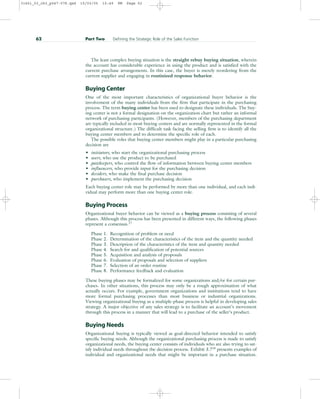 The least complex buying situation is the straight rebuy buying situation, wherein
the account has considerable experience in using the product and is satisfied with the
current purchase arrangements. In this case, the buyer is merely reordering from the
current supplier and engaging in routinized response behavior.
Buying Center
One of the most important characteristics of organizational buyer behavior is the
involvement of the many individuals from the firm that participate in the purchasing
process. The term buying center has been used to designate these individuals. The buy-
ing center is not a formal designation on the organization chart but rather an informal
network of purchasing participants. (However, members of the purchasing department
are typically included in most buying centers and are normally represented in the formal
organizational structure.) The difficult task facing the selling firm is to identify all the
buying center members and to determine the specific role of each.
The possible roles that buying center members might play in a particular purchasing
decision are
• initiators, who start the organizational purchasing process
• users, who use the product to be purchased
• gatekeepers, who control the flow of information between buying center members
• influencers, who provide input for the purchasing decision
• deciders, who make the final purchase decision
• purchasers, who implement the purchasing decision
Each buying center role may be performed by more than one individual, and each indi-
vidual may perform more than one buying center role.
Buying Process
Organizational buyer behavior can be viewed as a buying process consisting of several
phases. Although this process has been presented in different ways, the following phases
represent a consensus.17
Phase 1. Recognition of problem or need
Phase 2. Determination of the characteristics of the item and the quantity needed
Phase 3. Description of the characteristics of the item and quantity needed
Phase 4. Search for and qualification of potential sources
Phase 5. Acquisition and analysis of proposals
Phase 6. Evaluation of proposals and selection of suppliers
Phase 7. Selection of an order routine
Phase 8. Performance feedback and evaluation
These buying phases may be formalized for some organizations and/or for certain pur-
chases. In other situations, this process may only be a rough approximation of what
actually occurs. For example, government organizations and institutions tend to have
more formal purchasing processes than most business or industrial organizations.
Viewing organizational buying as a multiple-phase process is helpful in developing sales
strategy. A major objective of any sales strategy is to facilitate an account’s movement
through this process in a manner that will lead to a purchase of the seller’s product.
Buying Needs
Organizational buying is typically viewed as goal-directed behavior intended to satisfy
specific buying needs. Although the organizational purchasing process is made to satisfy
organizational needs, the buying center consists of individuals who are also trying to sat-
isfy individual needs throughout the decision process. Exhibit 3.718 presents examples of
individual and organizational needs that might be important in a purchase situation.
62 Part Two Defining the Strategic Role of the Sales Function
31451_03_ch3_p047-078.qxd 15/03/05 15:49 PM Page 62
 