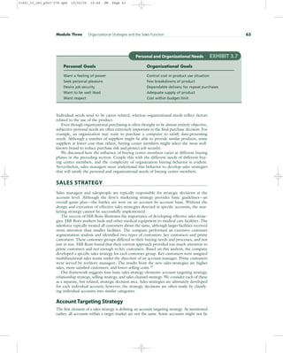 Individual needs tend to be career related, whereas organizational needs reflect factors
related to the use of the product.
Even though organizational purchasing is often thought to be almost entirely objective,
subjective personal needs are often extremely important in the final purchase decision. For
example, an organization may want to purchase a computer to satisfy data-processing
needs. Although a number of suppliers might be able to provide similar products, some
suppliers at lower cost than others, buying center members might select the most well-
known brand to reduce purchase risk and protect job security.
We discussed how the influence of buying center members varies at different buying
phases in the preceding section. Couple this with the different needs of different buy-
ing center members, and the complexity of organization buying behavior is evident.
Nevertheless, sales managers must understand this behavior to develop sales strategies
that will satisfy the personal and organizational needs of buying center members.
SALES STRATEGY
Sales managers and salespeople are typically responsible for strategic decisions at the
account level. Although the firm’s marketing strategy provides basic guidelines—an
overall game plan—the battles are won on an account-by-account basis. Without the
design and execution of effective sales strategies directed at specific accounts, the mar-
keting strategy cannot be successfully implemented.
The success of Hill-Rom illustrates the importance of developing effective sales strate-
gies. Hill-Rom markets beds and other medical equipment to medical care facilities. The
salesforce typically treated all customers about the same, although larger facilities received
more attention than smaller facilities. The company performed an extensive customer
segmentation analysis and identified two types of customers: key customers and prime
customers. These customer groups differed in their buying needs and processes, and not
just in size. Hill-Rom found that their current approach provided too much attention to
prime customers and not enough to key customers. Based on this analysis, the company
developed a specific sales strategy for each customer group. Key customers were assigned
multifunctional sales teams under the direction of an account manager. Prime customers
were served by territory managers. The results from the new sales strategies are higher
sales, more satisfied customers, and lower selling costs.19
Our framework suggests four basic sales strategy elements: account targeting strategy,
relationship strategy, selling strategy, and sales channel strategy. We consider each of these
as a separate, but related, strategic decision area. Sales strategies are ultimately developed
for each individual account; however, the strategic decisions are often made by classify-
ing individual accounts into similar categories.
Account Targeting Strategy
The first element of a sales strategy is defining an account targeting strategy. As mentioned
earlier, all accounts within a target market are not the same. Some accounts might not be
Module Three Organizational Strategies and the Sales Function 63
Personal and Organizational Needs EXHIBIT 3.7
Personal Goals Organizational Goals
Want a feeling of power Control cost in product use situation
Seek personal pleasure Few breakdowns of product
Desire job security Dependable delivery for repeat purchases
Want to be well liked Adequate supply of product
Want respect Cost within budget limit
31451_03_ch3_p047-078.qxd 15/03/05 15:49 PM Page 63
 