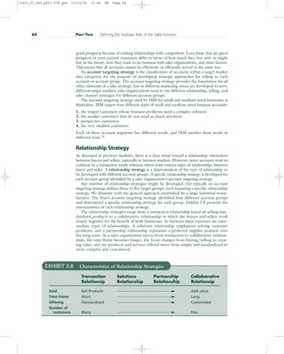 good prospects because of existing relationships with competitors. Even those that are good
prospects or even current customers differ in terms of how much they buy now or might
buy in the future, how they want to do business with sales organizations, and other factors.
This means that all accounts cannot be effectively or efficiently served in the same way.
An account targeting strategy is the classification of accounts within a target market
into categories for the purpose of developing strategic approaches for selling to each
account or account group. The account targeting strategy provides the foundation for all
other elements of a sales strategy. Just as different marketing mixes are developed to serve
different target markets, sales organizations need to use different relationship, selling, and
sales channel strategies for different account groups.
The account targeting strategy used by IBM for small and medium-sized businesses is
illustrative. IBM targets four different types of small and medium-sized business accounts:
1. the largest customers whose business problems need a complex solution
2. the smaller customers that do not need as much attention
3. prospective customers
4. the very smallest customers
Each of these account segments has different needs, and IBM satisfies these needs in
different ways.20
Relationship Strategy
As discussed in previous modules, there is a clear trend toward a relationship orientation
between buyers and sellers, especially in business markets. However, some accounts want to
continue in a transaction mode whereas others want various types of relationships between
buyer and seller. A relationship strategy is a determination of the type of relationship to
be developed with different account groups. A specific relationship strategy is developed for
each account group identified by a sales organization’s account targeting strategy.
Any number of relationship strategies might be developed, but typically an account
targeting strategy defines three to five target groups, each requiring a specific relationship
strategy. We illustrate with the general approach established by a large industrial manu-
facturer. The firm’s account targeting strategy identified four different account groups
and determined a specific relationship strategy for each group. Exhibit 3.8 presents the
characteristics of each relationship strategy.
The relationship strategies range from a transaction relationship based on selling stan-
dardized products to a collaborative relationship in which the buyers and sellers work
closely together for the benefit of both businesses. In between these extremes are inter-
mediate types of relationships. A solutions relationship emphasizes solving customer
problems, and a partnership relationship represents a preferred supplier position over
the long term. As a sales organization moves from transaction to collaborative relation-
ships, the time frame becomes longer, the focus changes from buying/selling to creat-
ing value, and the products and services offered move from simple and standardized to
more complex and customized.
64 Part Two Defining the Strategic Role of the Sales Function
EXHIBIT 3.8 Characteristics of Relationship Strategies
Transaction Solutions Partnership Collaborative
Relationsip Relationship Relationship Relationsip
Goal Sell Products Add value
Time frame Short Long
Offering Standardized Customized
Number of
customers Many Few
31451_03_ch3_p047-078.qxd 15/03/05 15:49 PM Page 64
 