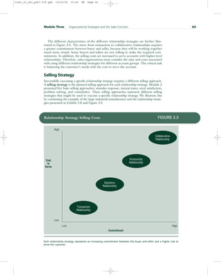 The different characteristics of the different relationship strategies are further illus-
trated in Figure 3.5. The move from transaction to collaborative relationships requires
a greater commitment between buyer and seller, because they will be working together
much more closely. Some buyers and sellers are not willing to make the required com-
mitments. In addition, the selling costs are increased to serve accounts with higher-level
relationships. Therefore, sales organizations must consider the sales and costs associated
with using different relationship strategies for different account groups. The critical task
is balancing the customer’s needs with the cost to serve the account.
Selling Strategy
Successfully executing a specific relationship strategy requires a different selling approach.
A selling strategy is the planned selling approach for each relationship strategy. Module 2
presented five basic selling approaches: stimulus response, mental states, need satisfaction,
problem solving, and consultative. These selling approaches represent different selling
strategies that might be used to execute a specific relationship strategy. We illustrate this
by continuing the example of the large industrial manufacturer and the relationship strate-
gies presented in Exhibit 3.8 and Figure 3.5.
Module Three Organizational Strategies and the Sales Function 65
High
Low
High
Low
Cost
to
Serve
Commitment
Transaction
Relationship
Solutions
Relationship
Partnership
Relationship
Collaborative
Relationship
Relationship Strategy Selling Costs FIGURE 3.5
Each relationship strategy represents an increasing commitment between the buyer and seller and a higher cost to
serve the customer.
31451_03_ch3_p047-078.qxd 15/03/05 15:49 PM Page 65
 