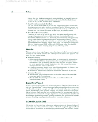 chapter. The Test Bank questions vary in levels of difficulty so that each instructor
can tailor his/her testing to meet his/her specific needs. The Test Bank files are
located on the IRCD in Microsoft Word 2000 format.
• ExamView (Computerized) Test Bank
The Test Bank is also available on the IRCD in computerized format (ExamView),
allowing instructors to select problems at random by level of difficulty or type, cus-
tomize or add test questions, and scramble questions to create up to 99 versions of
the same test. This software is available in DOS, Mac, or Windows formats.
• PowerPoint Presentation Slides
Created by an expert in the field of sales, Scott Inks of Ball State University, this
package brings classroom lectures and discussions to life with the Microsoft
PowerPoint 2000 presentation tool. Extremely professor-friendly and organized by
chapter, these chapter-by-chapter presentations outline chapter content. The eye-
appealing and easy-to-read slides are, in this new edition, tailored specifically to the
Sales Management text from the Ingram author team. The PowerPoint presentation
slides are available on the IRCD in Microsoft 2000 format and as downloadable
files on the text support site (http:/
/ingram-sales.swlearning.com).
Web site
Visit the text web site at http:/
/ingram-sales.swlearning.com to find instructor’s support
materials as well as study resources that will help students practice and apply the con-
cepts they have learned in class.
• Student Resources
• Online quizzes for each chapter are available on the web site for those students
who would like additional study materials. After each quiz is submitted, auto-
matic feedback tells the students how they scored and what the correct answers
are to the questions they missed. Students are then able to email their results
directly to the their instructor if desired.
• Crossword quizzing of glossary terms and definitions arranged by chapter is also
available for extra review of key terms found in the text.
• Students can download the PowerPoint presentation slides from the web site.
• Instructor Resources
• Downloadable Instructor’s Manual files are available in Microsoft Word 2000
format and Adobe Acrobat format.
• Downloadable PowerPoint presentation files are available in Microsoft
PowerPoint 2000 format.
Brand-New Videos!
A brand-new video package has been professionally filmed and produced specifically for
this text. The authors and a team of experienced selling educators have developed a series
of videos illustrating the concepts and skills of professional selling and management
aspects of professional selling including coaching, sales training, motivation, and evaluat-
ing performance. Each video has been carefully developed to accurately and effectively
demonstrate and teach specific concepts. Experienced actors provide clear examples and
an off-camera spokesperson provides narrative explanation and reinforcement and asks
a variety of teaching-related questions for students to consider and answer.
ACKNOWLEDGMENTS
The writing of a book is a long and arduous task that requires the dedicated efforts of
many individuals. The contributions of these individuals are greatly appreciated and
deserve specific recognition. We are especially grateful to those who provided valuable
viii Preface
31451_00_Prelims.qxd 15/03/05 15:22 PM Page viii
 