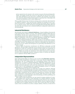 private extranets for each customer so the customer can access relevant purchasing infor-
mation. The smaller accounts have access to an open Web site and can use it to deter-
mine which distributors to buy from and to coordinate these purchases. The Internet
sales channel has allowed National Semiconductor to develop closer relationships with
customers and distributors and to reduce selling costs.24
These examples illustrate how the Internet is being used as an electronic sales channel by
two different companies. These and most other companies are focusing on ways to inte-
grate the Internet into a multiple sales channel strategy that provides value to customers
in a cost-effective manner. Thus, the Internet is being blended with field selling effort but
also with other sales channels such as industrial distributors, independent representatives,
and telemarketing.
Industrial Distributors
One alternative sales channel is industrial distributors—channel middlemen that take title
to the goods that they market to end users. These distributors typically employ their own
field salesforce and may carry (1) the products of only one manufacturer, (2) related but
noncompeting products from different manufacturers, or (3) competing products from
different manufacturers. Firms that use industrial distributors normally have a relatively
small company salesforce to serve and support the efforts of the distributor.
The use of industrial distributors adds another member to the distribution channel.
Although these distributors should not be considered as final customers, they should be
treated like customers. Developing positive long-term relationships with distributors is
necessary for success. Indeed, the development of a partnership with distributors can be
the key to success.
Herman Miller, the furniture manufacturer, has 300 direct salespeople and 240
distributors. Herman Miller salespeople call on customers directly but also work with
distributors to make sure customers are satisfied. In large markets, the salespeople are
usually the lead on accounts, with the distributors responsible for smaller accounts.
Herman Miller also provides the distributors with market information to help them
succeed, and the salespeople maintain continuous contact to motivate the distribu-
tors to emphasize Herman Miller products.25
Independent Representatives
Firms using personal selling can choose to cover accounts with independent representa-
tives (also called manufacturers’ representatives or just reps). Reps are independent sales
organizations that sell complementary, but noncompeting, products from different
manufacturers. In contrast to industrial distributors, independent representatives do not
normally carry inventory or take title to the products they sell. Manufacturers typically
develop contractual agreements with several rep organizations. Each rep organization
consists of one or more salespeople and is assigned a geographic territory. It is typically
compensated on a commission basis for products sold.
Most independent rep agencies are small with an average of six employees, although
a few have up to a hundred salespeople and support staff. Independent reps are typically
compensated on a commission basis for products sold. There is, however, a trend toward
paying larger commissions and even stipends for opening new territories and shifting
some compensation toward paying for rep activities rather than just for sales results.
Some rep agencies are performing direct mail, telemarketing, newsletter publishing, and
Web site design services for clients.26
Why would so many manufacturers use reps instead of company salesforces? As indi-
cated in Exhibit 3.10,27 reps have certain advantages over company salesforces, especially
for small firms or for smaller markets served by larger firms. Because reps are paid on
a commission basis, selling costs are almost totally variable, whereas a large percentage of
the selling costs of a company salesforce are fixed. Thus, at lower sales levels a rep organ-
ization is more cost-efficient to use than a company salesforce. However, at some level of
Module Three Organizational Strategies and the Sales Function 67
31451_03_ch3_p047-078.qxd 15/03/05 15:49 PM Page 67
 