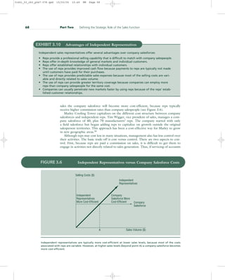 sales the company salesforce will become more cost-efficient, because reps typically
receive higher commission rates than company salespeople (see Figure 3.6).
Marley Cooling Tower capitalizes on the different cost structure between company
salesforces and independent reps. Tim Wigger, vice president of sales, manages a com-
pany salesforce of 40, plus 70 manufacturers’ reps. The company started with only
a field salesforce but began adding reps to capitalize on growth outside the original
salesperson territories. This approach has been a cost-effective way for Marley to grow
in new geographic areas.28
Although reps may cost less in many situations, management also has less control over
their activities. The basic trade-off is cost versus control. There are two aspects to con-
trol. First, because reps are paid a commission on sales, it is difficult to get them to
engage in activities not directly related to sales generation. Thus, if servicing of accounts
68 Part Two Defining the Strategic Role of the Sales Function
EXHIBIT 3.10 Advantages of Independent Representatives
Independent sales representatives offer several advantages over company salesforces:
• Reps provide a professional selling capability that is difficult to match with company salespeople.
• Reps offer in-depth knowledge of general markets and individual customers.
• Reps offer established relationships with individual customers.
• The use of reps provides improved cash flow because payments to reps are typically not made
until customers have paid for their purchases.
• The use of reps provides predictable sales expenses because most of the selling costs are vari-
able and directly related to sales volume.
• The use of reps can provide greater territory coverage because companies can employ more
reps than company salespeople for the same cost.
• Companies can usually penetrate new markets faster by using reps because of the reps’ estab-
lished customer relationships.
Independent
Representatives
More Cost-Efficient
Selling Costs ($)
Company
Salesforce More
Cost-Efficient Company
Salesforce
A Sales Volume ($)
Independent
Representatives
FIGURE 3.6 Independent Representatives versus Company Salesforce Costs
Independent representatives are typically more cost-efficient at lower sales levels, because most of the costs
associated with reps are variable. However, at higher sales levels (beyond point A) a company salesforce becomes
more cost-efficient.
31451_03_ch3_p047-078.qxd 15/03/05 15:49 PM Page 68
 