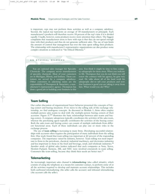 is important, reps may not perform these activities as well as a company salesforce.
Second, the typical rep represents an average of 10 manufacturers or principals. Each
manufacturer’s products will therefore receive 10 percent of the rep’s time if it is divided
equally. Usually, however, some products receive more attention than others. The biggest
complaints that manufacturers seem to have with reps is that they do not spend enough
time with their products and thus do not generate sufficient sales. The use of reps limits
the amount of control that management has over the time spent selling their products.
The relationship with manufacturer’s representative organizations can also produce some
complex situations as indicated in “An Ethical Dilemma.”
Module Three Organizational Strategies and the Sales Function 69
You are national sales manager for Specialty
Chemicals. The company serves manufacturers
of specialty chemicals. Most of your customers
are in Michigan, Illinois, and Indiana. These cus-
tomers are served by a company salesforce.
Other customers in adjoining states are the
responsibility of Thompson & Associates, a man-
ufacturer’s representative agency. Thompson has
done a good job in building your business in this
area. You think it might be time to hire compa-
ny salespeople for these areas. When you indicate
to Mr. Thompson that you do not think you will
renew the contract with his agency, he gets very
mad. He talks about all of the hard work his
salespeople did to sell your products and now
that business is good you are taking it away from
him. What would you do? Why?
a n e t h i c a l d i l e m m a
Team Selling
Our earlier discussion of organizational buyer behavior presented the concepts of buy-
ing centers and buying situations. If we move to the selling side of the exchange rela-
tionship, we find analogous concepts. As discussed in Module 1, firms often employ
multiple-person sales teams to deal with the multiple-person buying centers of their
accounts. Figure 3.729
illustrates the basic relationships between sales teams and buy-
ing centers. A company salesperson typically coordinates the activities of the sales team,
whereas the purchasing agent typically coordinates the activities of the buying center.
Both the sales team and buying center can consist of multiple individuals from differ-
ent functional areas. Each of these individuals can play one or more roles in the
exchange process.
The use of team selling is increasing in many firms. Developing successful relation-
ships with accounts often requires the participation of many individuals from the selling
firm. One study found that team selling was important at 42 percent of the responding
companies. The importance varied by industry, however. Team selling was most impor-
tant to firms in the petroleum, chemical, industrial machinery, and electronics industries
and less important to those in the food and beverage, retail, and wholesale industries.30
Another study of global sales leaders indicated that such companies as Sony, Xerox,
Hewlett-Packard, Siemens, 3M, and NEC were involved extensively in team selling.
Customers like team selling, because they think their needs are better met.31
Telemarketing
An increasingly important sales channel is telemarketing (also called telesales), which
consists of using the telephone as a means for customer contact, to perform some of or
all the activities required to develop and maintain account relationships. This includes
both outbound telemarketing (the seller calls the account) and inbound telemarketing
(the account calls the seller).
31451_03_ch3_p047-078.qxd 15/03/05 15:49 PM Page 69
 