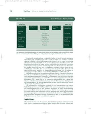 Firms typically use telemarketing to replace field selling for specific accounts or integrate
telemarketing with field selling to the same accounts (see Figure 3.8). The major reason for
replacing field selling with telemarketing at specific accounts is the low cost of telemarketing
selling. Telemarketing salespeople are able to serve a large number of smaller accounts. This
lowers the selling costs to the smaller accounts and frees the field salesforce to concentrate
on the larger accounts. Sometimes telemarketing can be used effectively to serve all accounts.
For example, SecureWorks once used a field salesforce to bring its Internet security services
to distributors and resellers. The company changed to salespeople selling directly to end
users over the phone. Results of the change have been spectacular, with the number of
clients going from 50 to 850 and annual sales from $700,00 to over $8.5 million.32
Telemarketing is also being integrated with other sales channels. For example, Shachihata
Inc., sells pre-inked rubber stamps through independent reps. The company created a cus-
tomer development department consisting of 10 telemarketers. The telemarketers take leads
and generate appointments for the independent reps. Once an appointment is made, the
telemarketer faxes a profile sheet of the customer to the appropriate rep. The rep later
returns it with information on the results of the sales call. The integration of independent
reps and telemarketers has increased appointments by more than 400 percent and reduced
selling costs by about 60 percent.33
The development of telemarketing salesforces to serve some accounts or to support
field selling operations can be difficult. One of the keys to success appears to be consis-
tent communication with the field salesforce throughout all stages of telemarketing
development. Field salespeople must be assured that the telemarketing operations will
help them improve their performance. Specific attention must also be directed toward
developing appropriate compensation programs for both salesforces and devising train-
ing programs that provide the necessary knowledge and skills for the telemarketing and
field salesforces to be able to work effectively together.
Trade Shows
The final sales channel to be discussed here, trade shows, is typically an industry-sponsored
event in which companies use a booth to display products and services to potential and
70 Part Two Defining the Strategic Role of the Sales Function
Information
Problem Solving
Negotiation
Friendship, Trust
Product/Services
Payment
Reciprocity
Selling Firm Buying Firm
Purchasing
Manufacturing
Engineering
Marketing
Purchasing
Agent
Exchange
Processes
Salesperson Organizational
Buying Center
Sales
Manufacturing
Engineering
Physical
Distribution
R and D
Marketing
Sales Team
R and D
FIGURE 3.7 Team Selling and Buying Centers
The salesperson coordinates the activities of a sales team to interact with the members of an account’s buying center.
The size, composition, and activities of the sales team depend on the buying situation faced by the seller.
31451_03_ch3_p047-078.qxd 15/03/05 15:49 PM Page 70
 