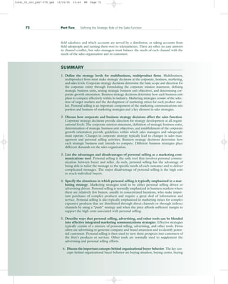 field salesforce and which accounts are served by a distributor, or taking accounts from
field salespeople and turning them over to telemarketers. There are often no easy answers
to channel conflict, but sales managers must balance the needs of each channel with the
needs of the sales organization and its customers.
SUMMARY
1. Define the strategy levels for multibusiness, multiproduct firms. Multibusiness,
multiproduct firms must make strategic decisions at the corporate, business, marketing,
and sales levels. Corporate strategy decisions determine the basic scope and direction for
the corporate entity through formulating the corporate mission statement, defining
strategic business units, setting strategic business unit objectives, and determining cor-
porate growth orientation. Business strategy decisions determine how each business unit
plans to compete effectively within its industry. Marketing strategies consist of the selec-
tion of target markets and the development of marketing mixes for each product mar-
ket. Personal selling is an important component of the marketing communications mix
portion and business of marketing strategies and a key element in sales strategies.
2. Discuss how corporate and business strategy decisions affect the sales function.
Corporate strategy decisions provide direction for strategy development at all organi-
zational levels. The corporate mission statement, definition of strategic business units,
determination of strategic business unit objectives, and establishment of the corporate
growth orientation provide guidelines within which sales managers and salespeople
must operate. Changes in corporate strategy typically lead to changes in sales man-
agement and personal selling activities. Business strategy decisions determine how
each strategic business unit intends to compete. Different business strategies place
different demands on the sales organization.
3. List the advantages and disadvantages of personal selling as a marketing com-
munications tool. Personal selling is the only tool that involves personal commu-
nication between buyer and seller. As such, personal selling has the advantage of
being able to tailor the message to the specific needs of each customer and to deliver
complicated messages. The major disadvantage of personal selling is the high cost
to reach individual buyers.
4. Specify the situations in which personal selling is typically emphasized in a mar-
keting strategy. Marketing strategies tend to be either personal selling driven or
advertising driven. Personal selling is normally emphasized in business markets where
there are relatively few buyers, usually in concentrated locations, who make impor-
tant purchases of complex products and require a great deal of information and
service. Personal selling is also typically emphasized in marketing mixes for complex
expensive products that are distributed through direct channels or through indirect
channels by using a “push” strategy and when the price affords sufficient margin to
support the high costs associated with personal selling.
5. Describe ways that personal selling, advertising, and other tools can be blended
into effective integrated marketing communications strategies. Effective strategies
typically consist of a mixture of personal selling, advertising, and other tools. Firms
often use advertising to generate company and brand awareness and to identify poten-
tial customers. Personal selling is then used to turn these prospects into customers of
the firm’s products or services. Other tools are normally used to supplement the
advertising and personal selling efforts.
6. Discuss the important concepts behind organizational buyer behavior. The key con-
cepts behind organizational buyer behavior are buying situation, buying center, buying
72 Part Two Defining the Strategic Role of the Sales Function
31451_03_ch3_p047-078.qxd 15/03/05 15:49 PM Page 72
 