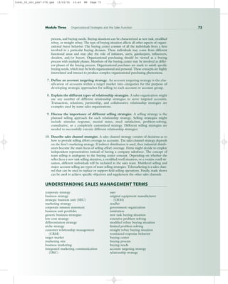 process, and buying needs. Buying situations can be characterized as new task, modified
rebuy, or straight rebuy. The type of buying situation affects all other aspects of organi-
zational buyer behavior. The buying center consists of all the individuals from a firm
involved in a particular buying decision. These individuals may come from different
functional areas and may play the role of initiators, users, gatekeepers, influencers,
deciders, and/or buyers. Organizational purchasing should be viewed as a buying
process with multiple phases. Members of the buying center may be involved at differ-
ent phases of the buying process. Organizational purchases are made to satisfy specific
buying needs, which may be both organizational and personal. These concepts are highly
interrelated and interact to produce complex organizational purchasing phenomena.
7. Define an account targeting strategy. An account targeting strategy is the clas-
sification of accounts within a target market into categories for the purpose of
developing strategic approaches for selling to each account or account group.
8. Explain the different types of relationship strategies. A sales organization might
use any number of different relationship strategies to serve targeted accounts.
Transaction, solutions, partnership, and collaborative relationship strategies are
examples used by some sales organizations.
9. Discuss the importance of different selling strategies. A selling strategy is the
planned selling approach for each relationship strategy. Selling strategies might
include stimulus response, mental states, need satisfaction, problem-solving,
consultative, or a completely customized strategy. Different selling strategies are
needed to successfully execute different relationship strategies.
10. Describe sales channel strategies. A sales channel strategy consists of decisions as to
how to provide selling effort coverage to accounts. The sales channel strategy depends
on the firm’s marketing strategy. If indirect distribution is used, then industrial distrib-
utors become the main focus of selling effort coverage. Firms might decide to employ
independent representatives instead of having a company salesforce. The concept of
team selling is analogous to the buying center concept. Depending on whether the
seller faces a new task selling situation, a modified resell situation, or a routine resell sit-
uation, different individuals will be included in the sales team. Multilevel selling and
major account selling are types of team selling strategies. Telemarketing is a sales chan-
nel that can be used to replace or support field selling operations. Finally, trade shows
can be used to achieve specific objectives and supplement the other sales channels.
UNDERSTANDING SALES MANAGEMENT TERMS
corporate strategy user
business strategy original equipment manufacturer
strategic business unit (SBU) (OEM)
marketing strategy reseller
corporate mission statement government organization
business unit portfolio institution
generic business strategies new task buying situation
low-cost strategy extensive problem solving
differentiation strategy modified rebuy buying situation
niche strategy limited problem solving
customer relationship management straight rebuy buying situation
(CRM) routinized response behavior
target market buying center
marketing mix buying process
business marketing buying needs
integrated marketing communication account targeting strategy
(IMC) relationship strategy
Module Three Organizational Strategies and the Sales Function 73
31451_03_ch3_p047-078.qxd 15/03/05 15:49 PM Page 73
 